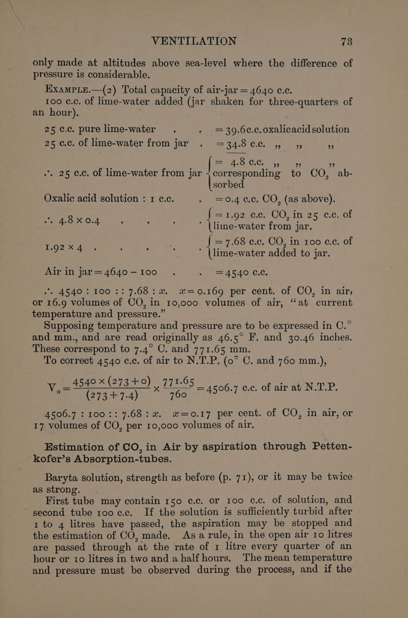 only made at altitudes above sea-level where the difference of pressure is considerable. EXAMPLE.—(z2) Total capacity of air-jar = 4640 c.c. 100 ¢.¢. of lime-water added (jar shaken for three-quarters of an hour). 25 ¢.c. pure lime-water » =39.6c.c.oxalicacid solution 25 ¢.c. of lime-water from jar . =34.8¢e. ,- 5; ¥ t i i 4.8 CC. 4, ” 2 *, 25 ¢.c. of lime-water from jar + corresponding to CO, ab- Heeeied Oxalic acid solution : 1 c.c. .- =0.4 cc. CO, (as above). f =1.92 ec. CO, in 25 ce. of a4 ’ (lime-water from jar. =F Oo 0c, COI 160 ¢.c, of eas! eee added to jar. Air in jar=4640-I00 . ee A SACL CC, 2 A540: 100 &gt;: 7.68: a”. x#=0.169 per cent. of CO, in air, or 16.9 volumes of CO, in 10,000 volumes of air, “at current temperature and pressure.” Supposing temperature and pressure are to be expressed in C.° and mm., and are read originally as 46.5° F. and 30.46 eae These correspond to 7.4° OC. and 771.65 mm. To correct 4540 ¢.c. of air to N.T.P. (0° C. and 760 mm.), _ 4540 x (273 +0) | 771.65 ‘A (273 +7.4) 760 4500.7 : 100:: 7.68: 2, #=0.17 per cent. of CO, in air, or 17, volumes of CO, per 10,000 volumes of air, = 4506.7 c.c, of air at N.T.P. Estimation of CO, in Air by aspiration through Petten- kofer’s Absorption-tubes. Baryta solution, strength as before (p. 71), or it may be twice as strong. First tube may contain 150 ¢.c. or 100 cc. of solution, and second tube rooc.c. If the solution is sufficiently turbid ‘after 1 to 4 litres have passed, the aspiration may be stopped and the estimation of CO, made, Asa rule, in the open air ro litres are passed through ‘at the rate of 1 litre every quarter of an hour or 70 litres in two and a half hours. The mean temperature and pressure must be observed during the process, and if the