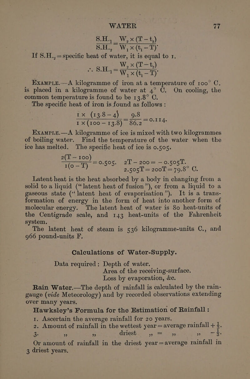 WATER ity S.H., W, x (T-t,) S.H., W,x(t,-T) If 8.H.,=specific heat of water, it is equal to 1. Wes (E&gt; t,) ee ale = Werte hy: Examp_ye.—A kilogramme of iron at a temperature of 100° CO. is placed in a kilogramme of water at 4° C. On cooling, the common temperature is found to be 13.8° C. The specific heat of iron is found as follows : 1x (13.84) _ 98 I x (100—13.8) 86.2 ExampLe.—A kilogramme of ice is mixed with two kilogrammes of boiling water. Find the temperature of the water when the ice has melted. The specific heat of ice is 0.505. tT i EE 0.505. 2T-—200= —0.505T. 1(o — T) 0 2Oet = 200L Wo. CU. =r iT A. Latent heat is the heat absorbed by a body in changing from a solid to a liquid (“latent heat of fusion”), or from a liquid to a gaseous state (‘latent heat of evaporisation”). It is a trans- formation of energy in the form of heat into another form of molecular energy. The latent heat of water is 80 heat-units of the Centigrade scale, and 143 heat-units of the Fahrenheit system. The latent heat of steam is 536 kilogramme-units C., and 966 pound-units F, Calculations of Water-Supply. Data required: Depth of water. Area of the receiving-surface. Loss by evaporation, &amp;c. Rain Water.—The depth of rainfall is calculated by the rain- gauge (vide Meteorology) and by recorded observations extending over many years. Hawksley’s Formula for the Estimation of Rainfall : 1. Ascertain the average rainfall for 20 years. 2. Amount of rainfall in the wettest year = average rainfall + 4. 3: ” ” driest Near ee. ie a Or amount of rainfall in the driest year =average rainfall in | 3 driest years.