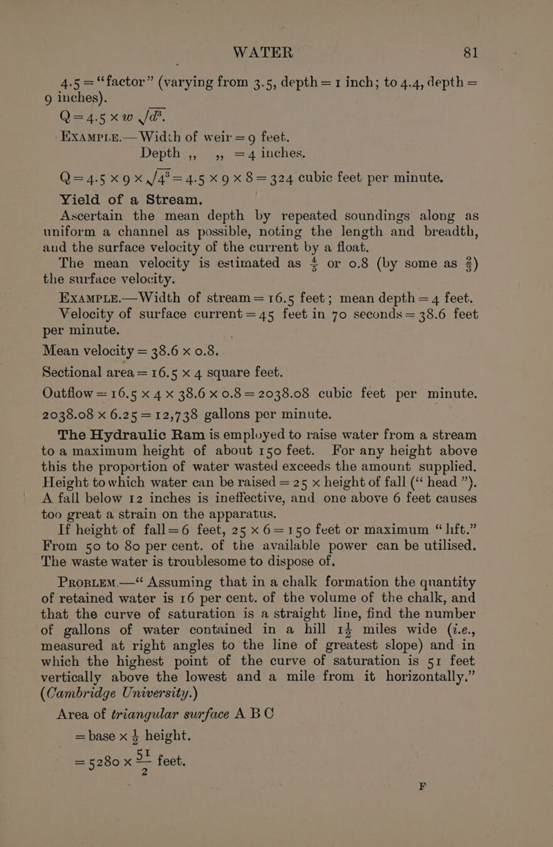 4.5 =“factor” (varying from 3.5, depth = 1 inch; to 4.4, depth = 9 inches). Q=4.5xw Jd. -Exampre.— Width of weir = 9 feet. Depthey, a 4; 274 1uches Q=4.5x9x,/42=4.5 x 9 x 8 = 324 cubic feet per minute. Yield of a Stream. Ascertain the mean depth by repeated eda along as uniform a channel as possible, noting the length and breadth, and the surface velocity of the current by a float. The mean velocity is estimated as $ or 0.8 (by some as 2) the surface velocity. ExampLe.—Width of stream = 16.5 feet; mean depth = 4 feet. Velocity of surface current=45 feet in 70 seconds = 38.6 feet per minute. Mean velocity = 38.6 x 0.8. Sectional area = 16.5 x 4 square feet. Outflow = 16.5 x 4 x 38.6 x 0.8 = 2038.08 cubic feet per minute. 2038.08 x 6.25 =12,738 gallons per minute. The Hydraulic Ram is employed to raise water from a stream to a maximum height of about 150 feet. For any height above this the proportion of water wasted exceeds the amount supplied. Height towhich water can be raised = 25 x height of fall (‘‘ head ”). A. fall below 12 inches is ineffective, and one above 6 feet causes too great a strain on the apparatus. If height of fall=6 feet, 25 x 6=150 feet or maximum “lift.” From 50 to 80 per cent. of the available power can be utilised. The waste water is troublesome to dispose of. PropLtEm—“ Assuming that in a chalk formation the quantity of retained water is 16 per cent. of the volume of the chalk, and that the curve of saturation is a straight line, find the number of gallons of water contained in a hill 14 miles wide (ie., measured at right angles to the line of greatest slope) and in which the highest point of the curve of saturation is 51 feet vertically above the lowest and a mile from it horizontally.” (Cambridge University.) Area of triangular surface A. BC = base x § height. = 5280 X ~— fe feet.