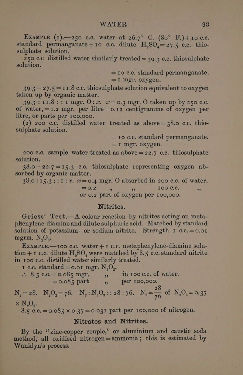 EXAMPLE (1).—250 c.c. water at 26.7° C. (80° F.)+10 cc. standard permanganate+1o c.c. dilute H,SO,= 27.5 e.c. thio- sulphate solution. . 250 c.c distilled water similarly treated = 39.3 c.c. thiosulphate solution. =10 cc. standard permanganate, =I mgr. oxygen. 39-3 — 27-5 =11.8 cc, thiosulphate solution equivalent to oxygen taken up by organic matter. 20 lice et mer, Ole o= 0,4 mor. O taken up by 250.c.c. of water,=1.2 mgr. per litre=o.12 centigramme of oxygen per litre, or parts per 100,000. (2) 200 ¢.c. distilled water treated as above = 38.0 cc. thio- sulphate solution. _ =10c.¢, standard permanganate. c= ter, oxygen. 200 c.c, sample water treated as above = 22.7 c.c. thiosulphate solution. 38.0 — 22.7 = 15.3 cc. thiosulphate representing oxygen ab- sorbed by organic matter. 38.0:15.3::1:a. «=0.4 mgr. O absorbed in 200 c.c. of water. = 0,2 + 35 100 ¢.¢. 5 or 0.2 part of oxygen per 100,000. Nitrites. Griess’ Test.—A colour reaction by nitrites acting on meta- phenylene-diamine and dilute sulphuric acid. Matched by standard solution of potassium- or sodium-nitrite. Strength 1 c¢.c.=0.01 merm, N,O,. EXAMPLE.—100 c.c. water+1 c.c. metaphenylene-diamine solu- tion + 1 c.c. dilute H,SO, were matched by 8.5 c.c. standard nitrite in 100 c.c. distilled water similarly treated. 1 c.c. standard = 0.01 mgr. N,O,. eos €.c. = 6,005 mMor, - in 100 c.c. of water. = 0.085 part 3 per 100,000. j 8 N,=28. N,0,=76. N,:N,0,:: 28:76. Nie of N,O,=0.37 nN) 8.5 €.c.=0.085 X 0.37 =0.031 part per 100,000 of nitrogen. Nitrates and Nitrites. By the “zinc-copper couple,” or aluminium and caustic soda method, all oxidised nitrogen=ammonia; this is estimated by Wanklyn’s process.