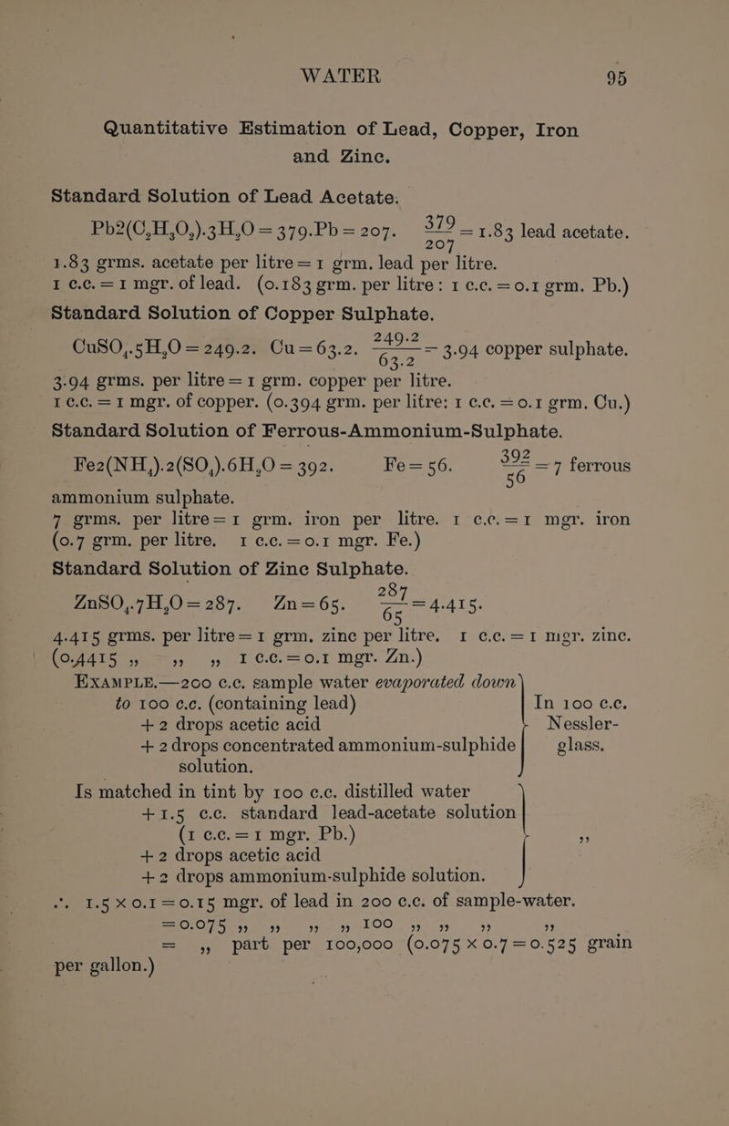 Quantitative Estimation of Lead, Copper, Iron and Zinc. Standard Solution of Lead Acetate. Be2(C.11.0,).3H.0 = 370.Pb = 207: a = 1.83 lead acetate. 1.83 grms. acetate per litre=1 grm. lead per litre. I ¢.c.=1 mer. of lead. (0.183 grm. per litre: 1 c.c.=0.1 grm. Pb.) Standard Solution of Copper Sulphate. CuS0O,.5H,O = 249.2. Cu=63.2. Tae = 3.94 copper sulphate. 3-94 grms. per litre =1 grm. copper per litre. I ¢.c, = 1 mgr. of copper. (0.394 grm. per litre: 1 ¢.c. = 0.1 grm. Cu.) Standard Solution of Ferrous-Ammonium-Sulphate. Fe2(NH,).2(SO,).6H,O = 392. Fe= 56. ce = ferrous ammonium sulphate. festms. per litre=1 grm. iron per litre. 1-¢.c;=1 mgr. iron (0.7 grm. per litre. 1 c.c.=o.1 mgr. Fe.) Standard Solution of Zine Sulphate. 8 Zn80,.7H,O=287. Zn=6s. Ge m4 ANS. 4-415 grms. per litre=1 grm, zinc per litre. 1 ¢.c.=1 mgr. zine. oe, §4, 1 ¢.cC.=0.r mer. Zn.) EXAMPLE.—200 c¢.c. sample water evaporated down to 100 ¢.c. (containing lead) In 100 ce. +2 drops acetic acid Nessler- + 2 drops concentrated ammonium-sulphide glass. solution. Is matched in tint by 100 c.c. distilled water +1.5 ¢c.c. standard lead-acetate solution Crccrant mgr Ph.) = +2 drops acetic acid +2 drops ammonium-sulphide solution. | I.5 X0.1=0.15 mgr. of lead in 200 c.c. of sample-water. =0.075 9) 99 9-99 LOO 5) 99 ” ” : = ,, part per 100,000 (0.075 xX0.7=0.525 grain per gallon.)