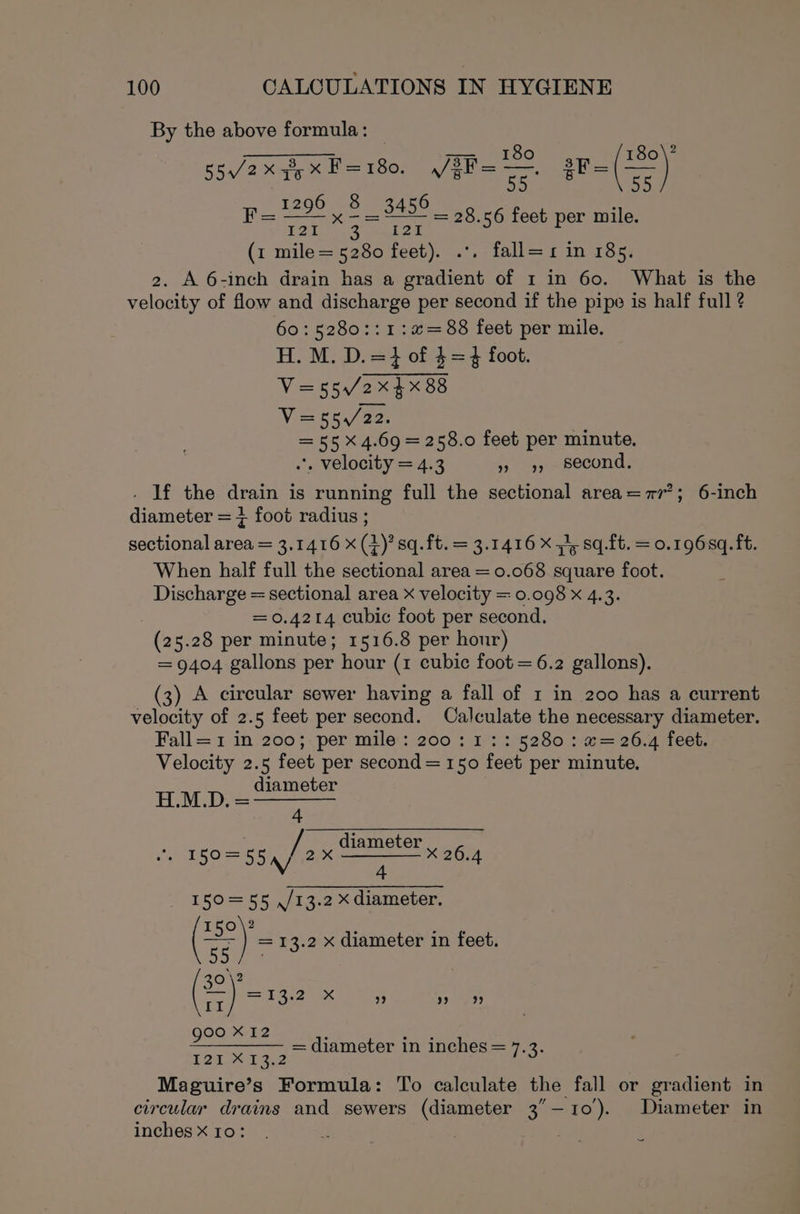 By the above formula: | a een te Se 2 55, /2x3,xF=180. /fF= oF sF= (=) F= ieee x 2S 3456 _ 28.56 feet per mile. 121 raf eon (1 mile= 5280 feet). .*. fall=xr in 185. 2. A 6-inch drain has a gradient of 1 in 60. What is the velocity of flow and discharge per second if the pipe is half full ? 60:5280::1:%=88 feet per mile. H. M. D.=} of $=} foot. V=55/2xX$X 88 Vie mea a2: =55X 4.69 = 258.0 feet per minute. .. velocity = 4.3 9» 9) _ Second. . If the drain is running full the sectional area=7r’; 6-inch diameter = + foot radius ; sectional area = 3.1416 x (4)’sq.ft. = 3.1416 Xs sq.ft. = 0.1968q. ft. When half full the sectional area = 0.068 square foot. Discharge = sectional area x velocity = 0.098 x 4.3. = 0.4214 cubic foot per second. (25.28 per minute; 1516.8 per hour) = 9404 gallons per hour (1 cubic foot = 6.2 gallons). (3) A circular sewer having a fall of 1 in 200 has a current velocity of 2.5 feet per second. Calculate the necessary diameter. Fall= 1 in 200;.per mile‘: 200 : 1: ::5280 : @= 26.4 feet, Velocity 2.5 feet per second = 150 feet per minute, HMD.= diameter / diameter ‘ EOS 2X |X 26.4 5 55 \/ 4 150=55 ,/13.2 X diameter. 150\2 wear —~ } =13.2 x diameter in feet. ape ie Bea a =13.2 x ” ee goo X12 : ae: +--+ /= GIA meter 1m Inehes == 74. 127 M132 Maguire’s Formula: To calculate the fall or gradient in circular drains and sewers (diameter 3’—10). Diameter in inches Xx 10: | -