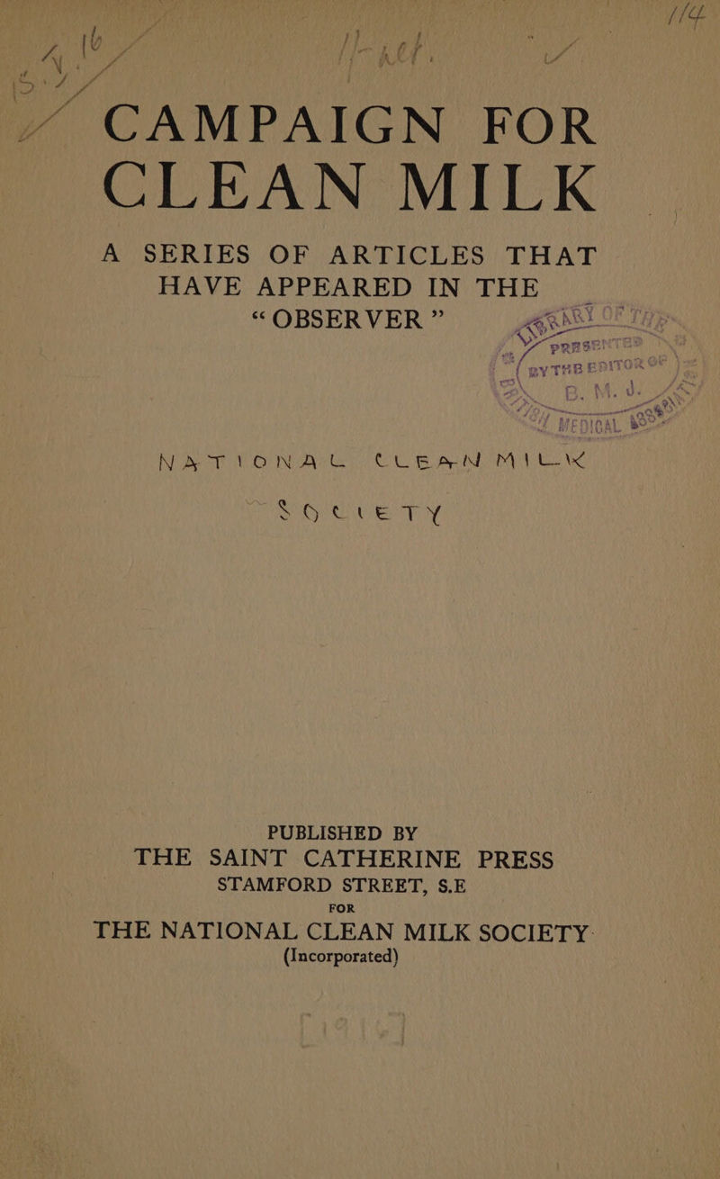 Ke S “CAMPAIGN FOR CLEAN MILK A SERIES OF ARTICLES THAT HAVE APPEARED IN THE | “OBSERVER ” Ss PERS hy ORR ORE ey PY PUBLISHED BY THE SAINT CATHERINE PRESS STAMFORD STREET, S.E FOR THE NATIONAL CLEAN MILK SOCIETY. (Incorporated)