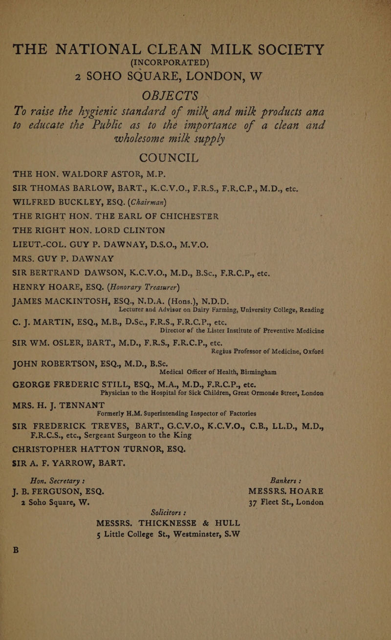 THE NATIONAL CLEAN MILK SOCIETY (INCORPORATED) 2 SOHO SQUARE, LONDON, W OBJECTS To raise the hygienic standard of milk and milk products ana to educate the Public as to the importance of a clean and wholesome milk supply COUNCIL THE HON. WALDORF ASTOR, M.P. SIR THOMAS BARLOW, BART., K.C.V.O., F.R.S., F.R.C.P., M.D., etc. WILFRED BUCKLEY, ESQ. (Chairman) THE RIGHT HON. THE EARL OF CHICHESTER THE RIGHT HON. LORD CLINTON LIEUT.-COL. GUY P. DAWNAY, D.S.O., M.V.O. MRS. GUY P. DAWNAY SIR BERTRAND DAWSON, K.C.V.O., M.D., B.Sc., F.R.C.P., etc. HENRY HOARE, ESQ. (Honorary Treasurer) JAMES MACKINTOSH, ESQ., N.D.A. (Hons.), N.D.D. Lecturer and Advisor on Dairy Farming, University College, Reading C. J. MARTIN, ESQ., M.B., D.Sc., F.R.S., F.R.C.P., etc. Director of the Lister Institute of Preventive Medicine SIR WM. OSLER, BART., M.D. F.R.S.,| F:R.C.P., etc. Regius Professor of Medicine, Oxford _ JOHN ROBERTSON, ESQ., M.D., B.Sc. Medical Officer of Health, Birmingham GEORGE FREDERIC STILL, ESQ., M.A., M.D., F.R.C.P., ete. Physician to the Hospital for Sick Children, Great Ormonde Street, London MRS. H. J. TENNANT Formerly H.M. Superintending Inspector of Factories SIR FREDERICK TREVES, BART., G.C.V.O., K.C.V.O., C.B., LL.D., M.D., F.R.C.S., etc., Sergeant Surgeon to the King _ CHRISTOPHER HATTON TURNOR, ESQ. SIR A. F. YARROW, BART. Hon. Secretary: Bankers : J. B. FERGUSON, ESQ. MESSRS. HOARE 2 Soho Square, W. 37 Fleet St., London Solicitors : MESSRS. THICKNESSE &amp; HULL