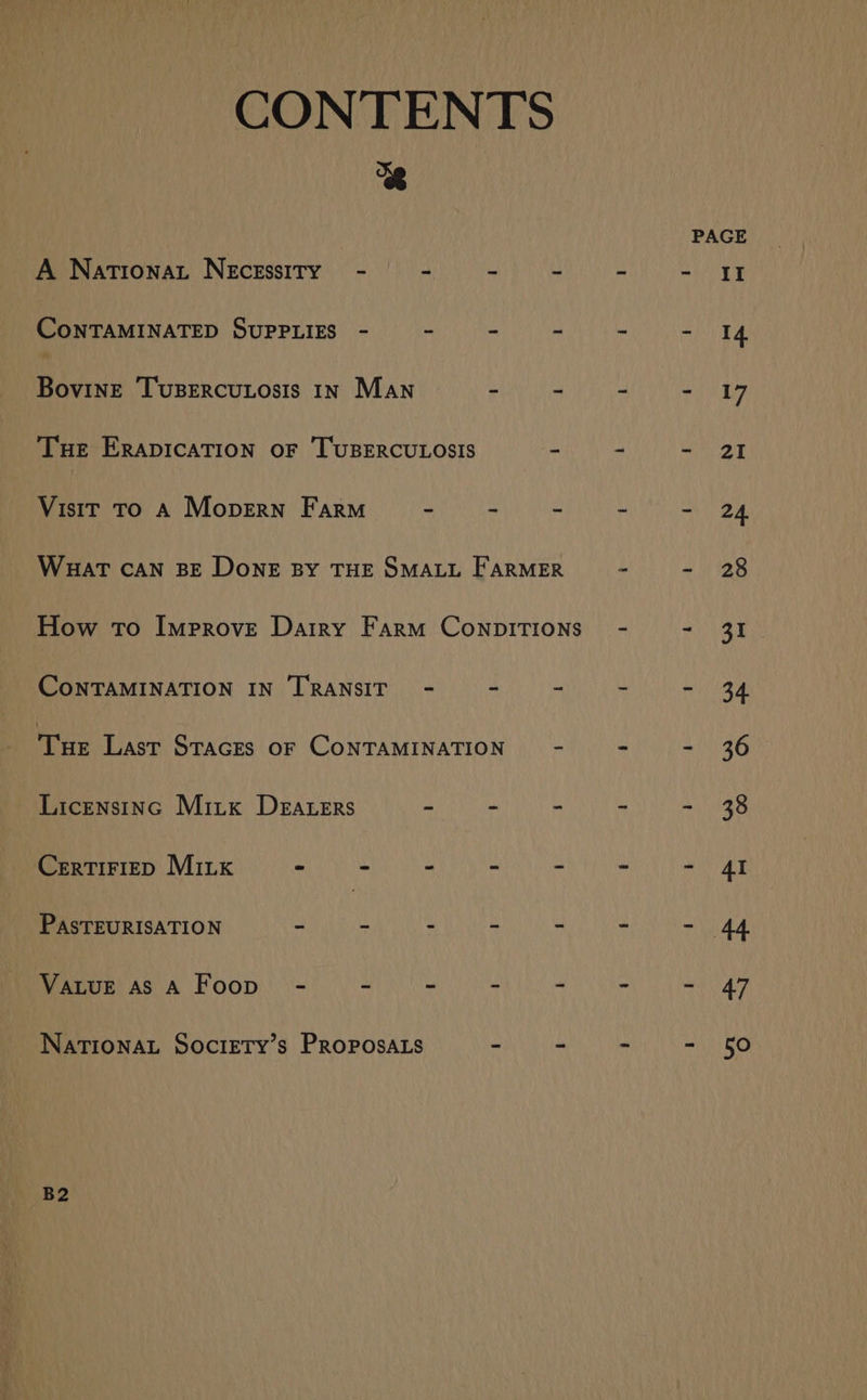 CONTENTS 8 PAGE A Nationat Necessity - - ay a eet eee ane | CoNTAMINATED SUPPLIES - - - - - - I4 Bovine Tupercutosis 1n Man hy re eat Ue Tue Erapication oF Tusercu.osis mit a - 21 Visit To A Mopern Farm = - - - - 24 Wuat can BE Done BY THE SMALL FARMER - - 28 How To Improve Dairy Farm Conpitions - - 31 CoNTAMINATION IN TRANSIT - - - - = 34 Tue Last STacEs oF CoNTAMINATION - - - 36 Licensinc Mirx Deraters ~ - - - - 38 CertiFiep Mix - - - - - - - 4I PasTEURISATION oh Ce WIN OY eee Ea MCRE OLDE ete VaLuE as A Foop’ - - - - - - - 47 NATIONAL SoctETy’s PRoposaA.s - ~ - - 50 B2