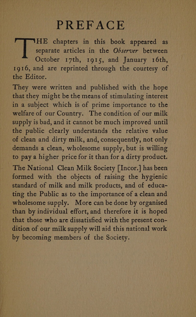 PREFACE HE chapters in this book appeared as separate articles in the Odserver between October 17th, 1915, and January 16th, 1916, and are reprinted through the courtesy of the Editor. They were written and published with the hope that they might be the means of stimulating interest in a subject which is of prime importance to the welfare of our Country. The condition of our milk supply is bad, and it cannot be much improved until the public clearly understands the relative value of clean and dirty milk, and, consequently, not only demands a clean, wholesome supply, but is willing to pay a higher price for it than for a dirty product. The National Clean Milk Society [Incor.] has been formed with the objects of raising the hygienic standard of milk and milk products, and of educa- _ ting the Public as to the importance of a clean and wholesome supply. More can be done by organised than by individual effort, and therefore it is hoped that those who are dissatisfied with the present con- dition of our milk supply will aid this national work by becoming members of the Society.