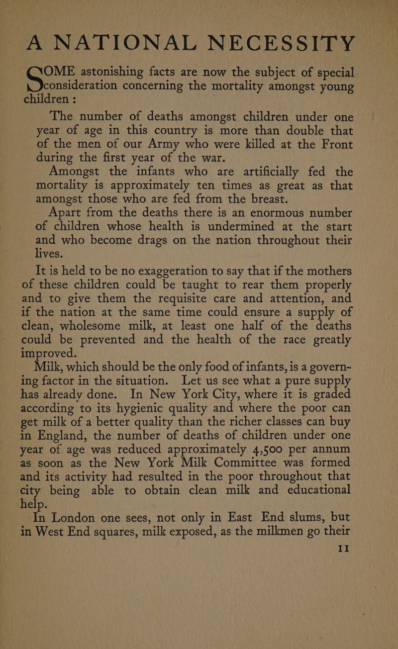A NATIONAL NECESSITY Gis astonishing facts are now the subject of special consideration concerning the mortality amongst young children : year of age in this country is more than double that of the men of our Army who were killed at the Front during the first year of the war. Amongst the infants who are artificially fed the mortality is approximately ten times as great as that amongst those who are fed from the breast. Apart from the deaths there is an enormous number of children whose health is undermined at the start and who become drags on the nation throughout their lives. It is held to be no exaggeration to say that if the mothers of these children could be taught to rear them properly and to give them the requisite care and attention, and if the nation at the same time could ensure a supply of clean, wholesome milk, at least one half of the deaths could be prevented and the health of the race greatly improved. Milk, which should be the only food of infants, is a govern- ing factor in the situation. Let us see what a pure supply has already done. In New York City, where it is graded according to its hygienic quality and where the poor can get milk of a better quality than the richer classes can buy in England, the number of deaths of children under one year of age was reduced approximately 4,500 per annum as soon as the New York Milk Committee was formed and its activity had resulted in the poor throughout that city being able to obtain clean milk and educational help. ih London one sees, not only in East End slums, but in West End squares, milk exposed, as the milkmen go their