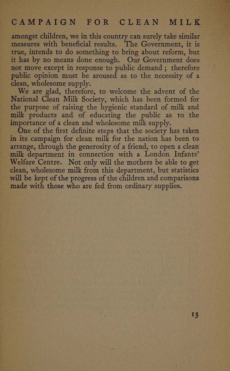 amongst children, we in this country can surely take similar measures with beneficial results. The Government, it is true, intends to do something to bring about reform, but it has by no means done enough. Our Government does not move except in response to public demand; therefore public opinion must be aroused as to the necessity of a clean, wholesome supply. We are glad, therefore, to welcome the advent of the National Clean Milk Society, which has been formed for the purpose of raising the hygienic standard of milk and milk products and of educating the public as to the importance of a clean and wholesome milk supply. One of the first definite steps that the society has taken in its campaign for clean milk for the nation has been to arrange, through the generosity of a friend, to open a clean milk department in connection with a London Infants’ Welfare Centre. Not only will the mothers be able to get clean, wholesome milk from this department, but statistics will be kept of the progress of the children and comparisons made with those who are fed from ordinary supplies.