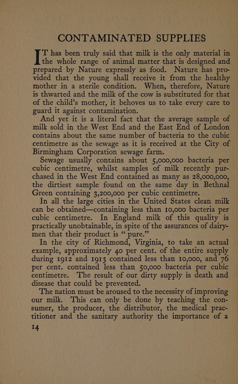 CONTAMINATED SUPPLIES T has been truly said that milk is the only material in the whole range of animal matter that is designed and © prepared by Nature expressly as food. Nature has pro- vided that the young shall receive it from the healthy mother in a sterile condition. When, therefore, Nature is thwarted and the milk of the cow is substituted for that — of the child’s mother, it behoves us to take every care to guard it against contamination. And yet it is a literal fact that the average sample of milk sold in the West End and the East End of London contains about the same number of bacteria to the cubic centimetre as the sewage as it is received at the City of Birmingham Corporation sewage farm. Sewage usually contains about 5,000,000 bacteria per cubic centimetre, whilst samples of milk recently pur- chased in the West End contained as many as 28,000,000, the dirtiest sample found on the same day in Bethnal Green containing 3,200,000 per cubic centimetre. In all the large cities in the United States clean milk can be obtained—containing less than 10,000 bacteria per cubic centimetre. In England milk of this quality is practically unobtainable, in spite of the assurances of dairy- men that their product is “ pure.” In the city of Richmond, Virginia, to take an actual example, approximately 40 per cent. of the entire supply during 1912 and 1913 contained less than 10,000, and 76 per cent. contained less than 50,000 bacteria per cubic centimetre. The result of our dirty supply is death and disease that could be prevented. The nation must be aroused to the necessity of improving our milk. This can only be done by teaching the con- sumer, the producer, the distributor, the medical prac- titioner and the sanitary authority the importance of a