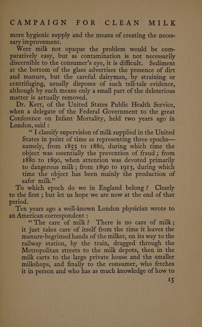 more hygienic supply and the means of creating the neces- Sary Improvement. Were milk not opaque the problem would be com- paratively easy, but as contamination is not necessarily discernible to the consumer’s eye, it is difficult. Sediment at the bottom of the glass advertises the presence of dirt and manure, but the careful dairyman, by straining or centrifuging, usually disposes of such tell-tale evidence, although by such means only a small part of the deleterious matter is actually removed. Dr. Kerr, of the United States Public Health Service, when a delegate of the Federal Government to the great Conference on Infant Mortality, held two years ago in London, said : “ I classify supervision of milk supplied in the United States in point of time as representing three epochs— namely, from 1855 to 1880, during which time the object was essentially the prevention of fraud ; from 1880 to 1890, when attention was devoted primarily to dangerous milk; from 1890 to 1913, during which time the object has been mainly the production of safer milk.” To which epoch do we in England belong? Clearly to the first ; but let us hope we are now at the end of that period. Ten years ago a well-known London physician wrote to an American correspondent : “'The care of milk? ‘There is no care of milk; it just takes care of itself from the time it leaves the manure-begrimed hands of the milker, on its way to the railway station, by the train, dragged through the Metropolitan streets to the milk depots, then in the milk carts to the large private house and the smaller milkshops, and finally to the consumer, who fetches it in person and who has as much knowledge of how to