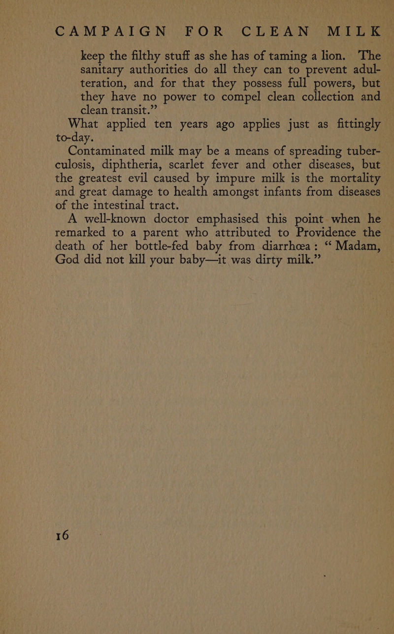 keep the filthy stuff as she has of taming a lion. The sanitary authorities do all they can to prevent adul- teration, and for that they possess full powers, but they have no power to compel clean collection and clean transit.” | What applied ten years ago applies just as fittingly to-day. | Contaminated milk may be a means of spreading tuber- culosis, diphtheria, scarlet fever and other diseases, but the greatest evil caused by impure milk is the mortality and great damage to health amongst infants from diseases of the intestinal tract. | A well-known doctor emphasised this point when he remarked to a parent who attributed to Providence the death of her bottle-fed baby from diarrhoea: ‘“‘ Madam, God did not kill your baby—it was dirty milk.”