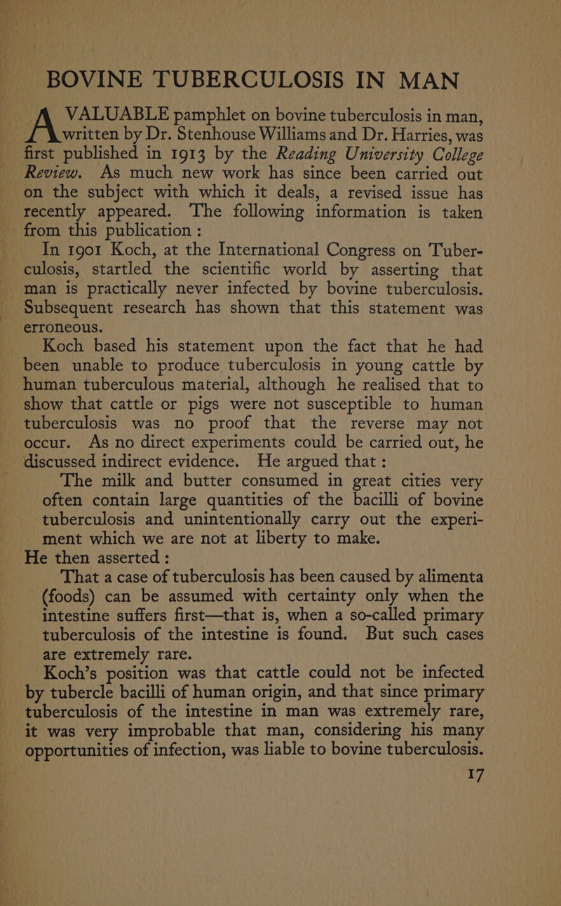 BOVINE TUBERCULOSIS IN MAN A VALUABLE pamphlet on bovine tuberculosis in man, _£ \written by Dr. Stenhouse Williams and Dr. Harries, was first published in 1913 by the Reading University College Review. As much new work has since been carried out on the subject with which it deals, a revised issue has recently appeared. The following information is taken from this publication : In 1901 Koch, at the International Congress on Tuber- culosis, startled the scientific world by asserting that man is practically never infected by bovine tuberculosis. Subsequent research has shown that this statement was erroneous. Koch based his statement upon the fact that he had been unable to produce tuberculosis in young cattle by human tuberculous material, although he realised that to show that cattle or pigs were not susceptible to human tuberculosis was no proof that the reverse may not occur. As no direct experiments could be carried out, he discussed indirect evidence. He argued that: The milk and butter consumed in great cities very often contain large quantities of the bacilli of bovine tuberculosis and unintentionally carry out the experi- ment which we are not at liberty to make. He then asserted : That a case of tuberculosis has been caused by alimenta (foods) can be assumed with certainty only when the intestine suffers first—that is, when a so-called primary tuberculosis of the intestine is found. But such cases are extremely rare. Koch’s position was that cattle could not be infected by tubercle bacilli of human origin, and that since primary tuberculosis of the intestine in man was extremely rare, it was very improbable that man, considering his many opportunities of infection, was liable to bovine tuberculosis.