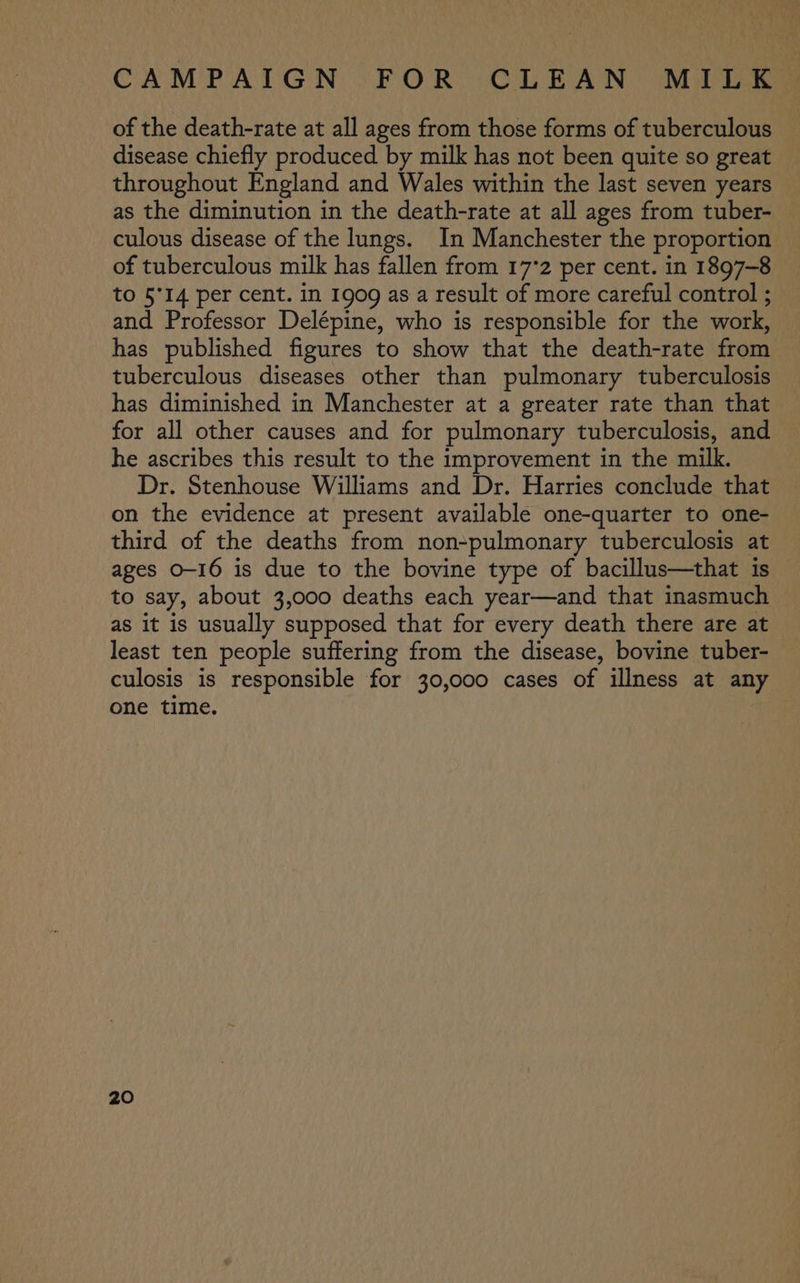 of the death-rate at all ages from those forms of tuberculous disease chiefly produced by milk has not been quite so great throughout England and Wales within the last seven years as the diminution in the death-rate at all ages from tuber- culous disease of the lungs. In Manchester the proportion of tuberculous milk has fallen from 17°2 per cent. in 1897-8 to 5°14 per cent. in 1909 as a result of more careful control ; and Professor Delépine, who is responsible for the work, has published figures to show that the death-rate from tuberculous diseases other than pulmonary tuberculosis has diminished in Manchester at a greater rate than that for all other causes and for pulmonary tuberculosis, and he ascribes this result to the improvement in the milk. Dr. Stenhouse Williams and Dr. Harries conclude that on the evidence at present available one-quarter to one- third of the deaths from non-pulmonary tuberculosis at ages O-16 is due to the bovine type of bacillus—that is to say, about 3,000 deaths each year—and that inasmuch as it is usually supposed that for every death there are at least ten people suffering from the disease, bovine tuber- culosis is responsible for 30,000 cases of illness at any one time.