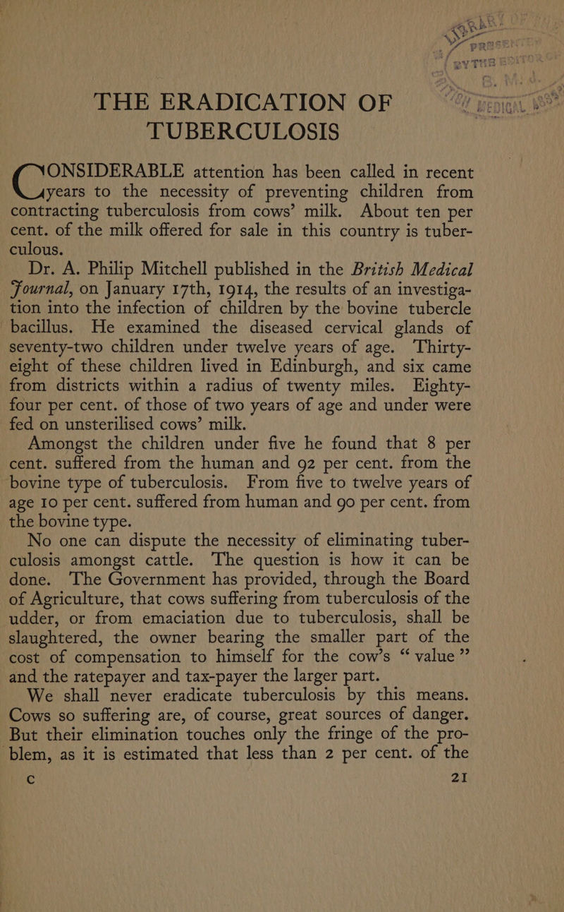 THE ERADICATION OF TUBERCULOSIS ee ee attention has been called in recent _Ayears to the necessity of preventing children from contracting tuberculosis from cows’ milk. About ten per cent. of the milk offered for sale in this country is tuber- culous. Dr. A. Philip Mitchell published in the British Medical Journal, on January 17th, 1914, the results of an investiga- tion into the infection of children by the bovine tubercle bacillus. He examined the diseased cervical glands of seventy-two children under twelve years of age. Thirty- eight of these children lived in Edinburgh, and six came from districts within a radius of twenty miles. Eighty- four per cent. of those of two years of age and under were fed on unsterilised cows’ milk. Amongst the children under five he found that 8 per cent. suffered from the human and 92 per cent. from the bovine type of tuberculosis. From five to twelve years of age 10 per cent. suffered from human and go per cent. from the bovine type. No one can dispute the necessity of eliminating tuber- culosis amongst cattle. The question is how it can be done. The Government has provided, through the Board of Agriculture, that cows suffering from tuberculosis of the udder, or from emaciation due to tuberculosis, shall be slaughtered, the owner bearing the smaller part of the cost of compensation to himself for the cow’s “ value” and the ratepayer and tax-payer the larger part. We shall never eradicate tuberculosis by this means. Cows so suffering are, of course, great sources of danger. But their elimination touches only the fringe of the pro- -blem, as it is estimated that less than 2 per cent. of the