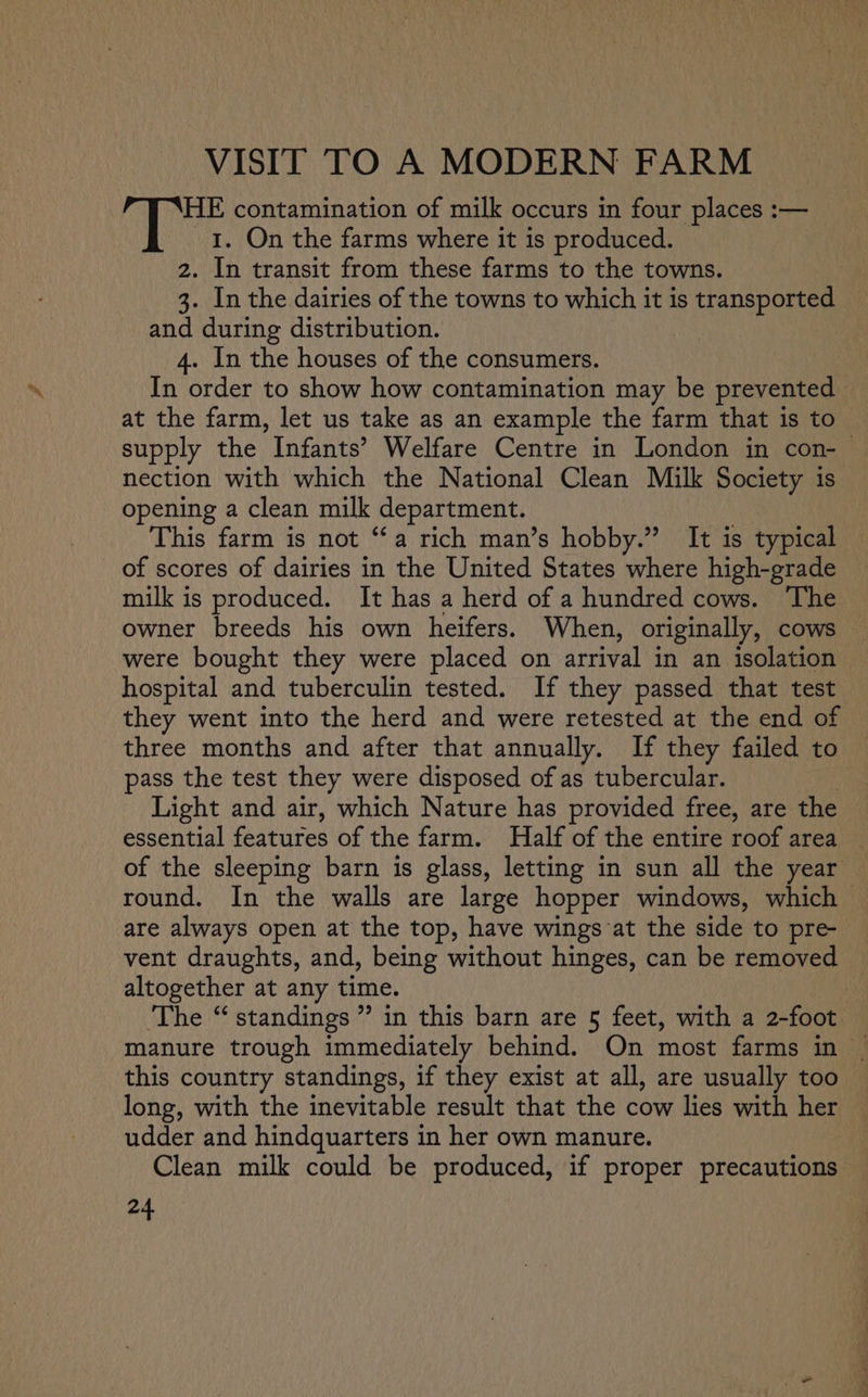 VISIT TO A MODERN FARM HE contamination of milk occurs in four places :— I. On the farms where it 1s produced. 2. In transit from these farms to the towns. 3. In the dairies of the towns to which it is transported and during distribution. | 4. In the houses of the consumers. In order to show how contamination may be prevented at the farm, let us take as an example the farm that is to supply the Infants’ Welfare Centre in London in con-— nection with which the National Clean Milk Society is opening a clean milk department. This farm is not “a rich man’s hobby.” It is typical of scores of dairies in the United States where high-grade — milk is produced. It has a herd of a hundred cows. ‘The owner breeds his own heifers. When, originally, cows — were bought they were placed on arrival in an isolation hospital and tuberculin tested. If they passed that test they went into the herd and were retested at the end of three months and after that annually. If they failed to pass the test they were disposed of as tubercular. | Light and air, which Nature has provided free, are the essential features of the farm. Half of the entire roof area of the sleeping barn is glass, letting in sun all the year round. In the walls are large hopper windows, which are always open at the top, have wings at the side to pre- vent draughts, and, being without hinges, can be removed ~ altogether at any time. ‘The “ standings” in this barn are 5§ feet, with a 2-foot manure trough immediately behind. On most farms in | this country standings, if they exist at all, are usually too long, with the inevitable result that the cow lies with her udder and hindquarters in her own manure. Clean milk could be produced, if proper precautions
