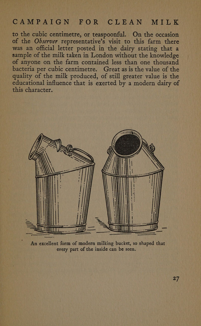 to the cubic centimetre, or teaspoonful. On the occasion of the Observer representative’s visit to this farm there was an official letter posted in the dairy stating that a sample of the milk taken in London without the knowledge of anyone on the farm contained less than one thousand bacteria per cubic centimetre. Great as is the value of the quality of the milk produced, of still greater value is the educational influence that is exerted by a modern dairy of this character.