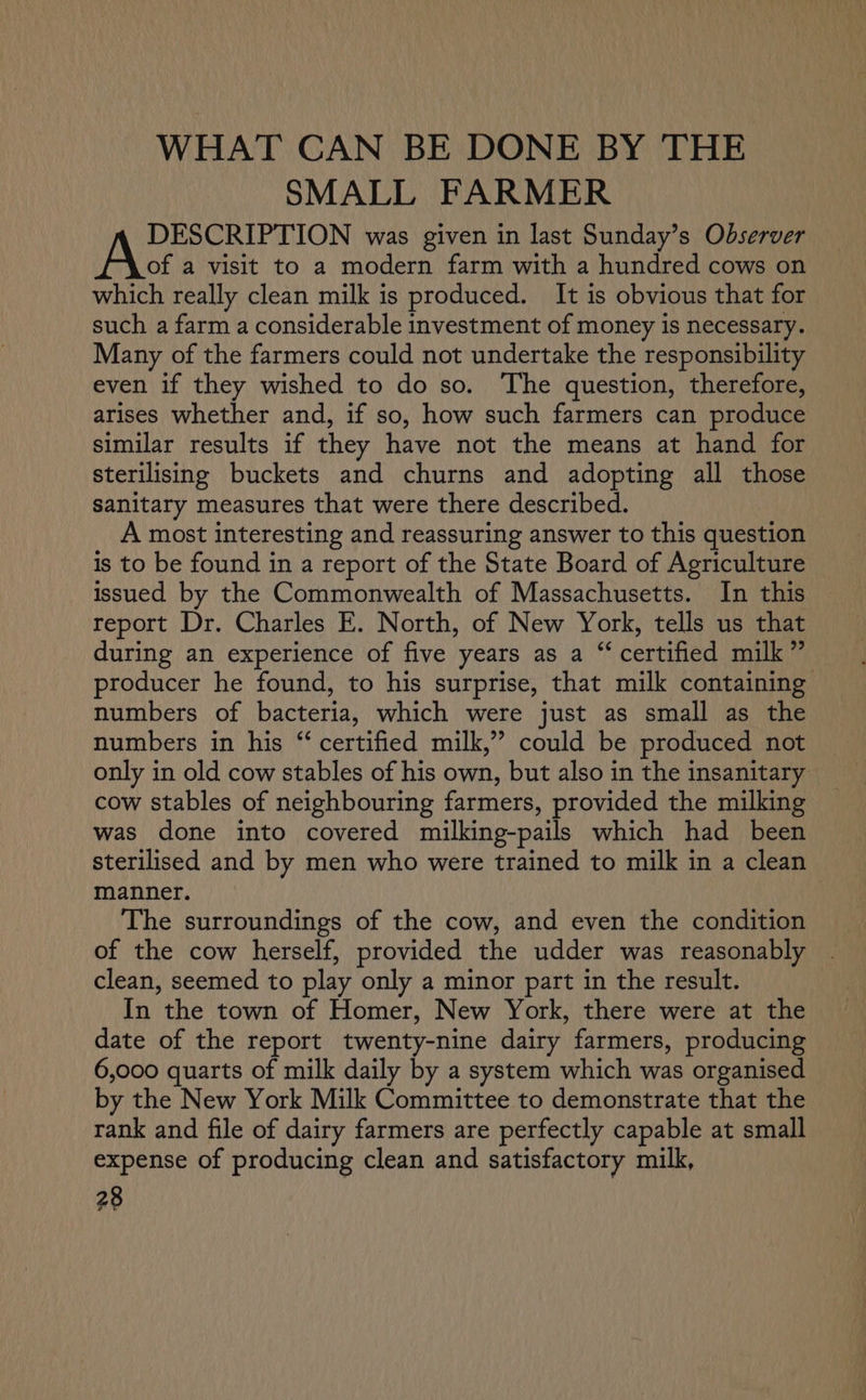 WHAT CAN BE DONE BY THE SMALL FARMER yA oar nsaiaaay was given in last Sunday’s Observer of a visit to a modern farm with a hundred cows on which really clean milk is produced. It is obvious that for such a farm a considerable investment of money is necessary. Many of the farmers could not undertake the responsibility even if they wished to do so. The question, therefore, arises whether and, if so, how such farmers can produce similar results if they have not the means at hand for sterilising buckets and churns and adopting all those sanitary measures that were there described. A most interesting and reassuring answer to this question is to be found in a report of the State Board of Agriculture issued by the Commonwealth of Massachusetts. In this report Dr. Charles E. North, of New York, tells us that during an experience of five years as a “ certified milk” producer he found, to his surprise, that milk containing numbers of bacteria, which were just as small as the numbers in his “ certified milk,” could be produced not only in old cow stables of his own, but also in the insanitary cow stables of neighbouring farmers, provided the milking was done into covered milking-pails which had been sterilised and by men who were trained to milk in a clean manner. 3 | The surroundings of the cow, and even the condition of the cow herself, provided the udder was reasonably | clean, seemed to play only a minor part in the result. In the town of Homer, New York, there were at the date of the report twenty-nine dairy farmers, producing 6,000 quarts of milk daily by a system which was organised by the New York Milk Committee to demonstrate that the rank and file of dairy farmers are perfectly capable at small expense of producing clean and satisfactory milk,