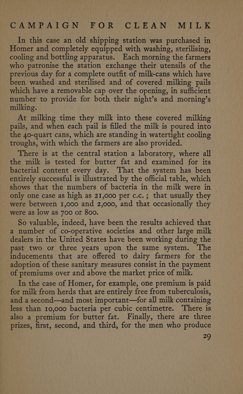 Re ee DCN ey OUR Co BA IN Me Tek In this case an old shipping station was purchased in Homer and completely equipped with washing, sterilising, cooling and bottling apparatus. Each morning the farmers who patronise the station exchange their utensils of the previous day for a complete outfit of milk-cans which have been washed and sterilised and of covered milking pails which have a removable cap over the opening, in sufficient number to provide for both their night’s and morning’s milking. At milking time they milk into these covered milking pails, and when each pail is filled the milk is poured into the 40-quart cans, which are standing in watertight cooling troughs, with which the farmers are also provided. There is at the central station a laboratory, where all the milk is tested for butter fat and examined for its bacterial content every day. That the system has been entirely successful is illustrated by the official table, which shows that the numbers of bacteria in the milk were in only one case as high as 21,000 per c.c.; that usually they were between 1,000 and 2,000, and that occasionally they were as low as 700 or 800. So valuable, indeed, have been the results achieved that a number of co-operative societies and other large milk dealers in the United States have been working during the past two or three years upon the same system. The inducements that are offered to dairy farmers for the adoption of these sanitary measures consist in the payment of premiums over and above the market price of milk. In the case of Homer, for example, one premium is paid for milk from herds that are entirely free from tuberculosis, and a second—and most important—for all milk containing less than 10,000 bacteria per cubic centimetre. There is also a premium for butter fat. Finally, there are three prizes, first, second, and third, for the men who produce