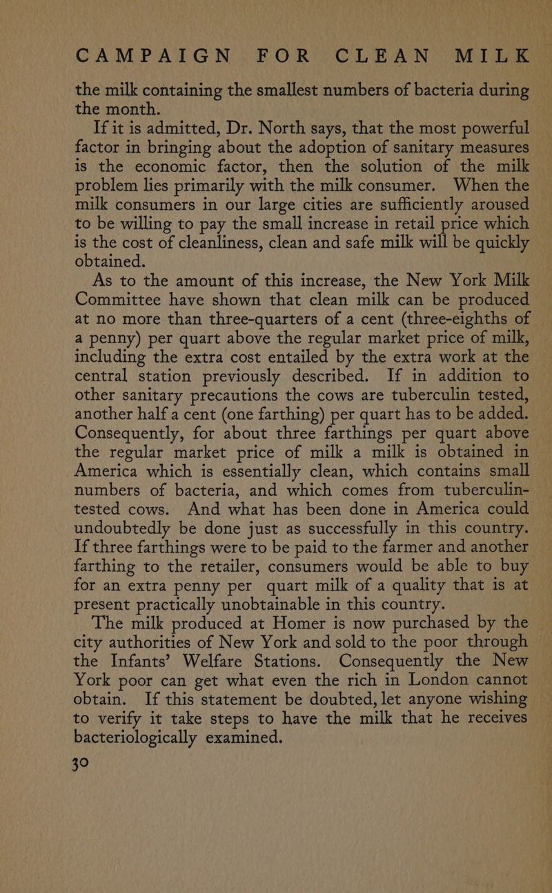 the milk containing the smallest numbers of bacteria during the month. | If it is admitted, Dr. North says, that the most powerful factor in bringing about the adoption of sanitary measures is the economic factor, then the solution of the milk problem lies primarily with the milk consumer. When the milk consumers in our large cities are sufficiently aroused to be willing to pay the small increase in retail price which is the cost of cleanliness, clean and safe milk will be quickly obtained. As to the amount of this increase, the New York Milk Committee have shown that clean milk can be produced at no more than three-quarters of a cent (three-eighths of a penny) per quart above the regular market price of milk, including the extra cost entailed by the extra work at the central station previously described. If in addition to other sanitary precautions the cows are tuberculin tested, another half a cent (one farthing) per quart has to be added. Consequently, for about three farthings per quart above the regular market price of milk a milk is obtained in America which is essentially clean, which contains small numbers of bacteria, and which comes from tuberculin- tested cows. And what has been done in America could undoubtedly be done just as successfully in this country. If three farthings were to be paid to the farmer and another — farthing to the retailer, consumers would be able to buy for an extra penny per quart milk of a quality that is at present practically unobtainable in this country. The milk produced at Homer is now purchased by the — city authorities of New York and sold to the poor through — the Infants’ Welfare Stations. Consequently the New York poor can get what even the rich in London cannot obtain. If this statement be doubted, let anyone wishing to verify it take steps to have the milk that he receives bacteriologically examined.