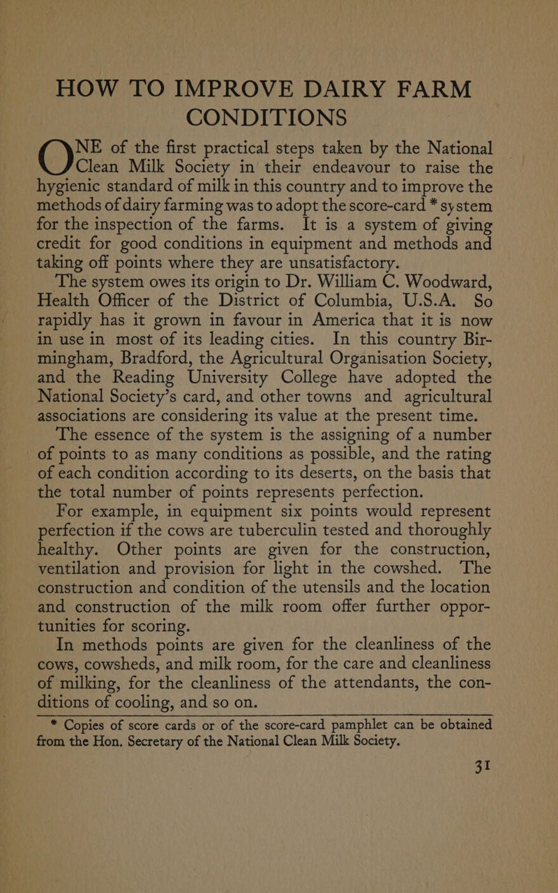 HOW TO IMPROVE DAIRY FARM CONDITIONS 49 rane of the first practical steps taken by the National Clean Milk Society in their endeavour to raise the hygienic standard of milk in this country and to improve the methods of dairy farming was to adopt the score-card * system for the inspection of the farms. It is a system of giving credit for good conditions in equipment and methods and taking off points where they are unsatisfactory. The system owes its origin to Dr. William C. Woodward, Health Officer of the District of Columbia, U.S.A. So rapidly has it grown in favour in America that it is now in use in most of its leading cities. In this country Bir- mingham, Bradford, the Agricultural Organisation Society, and the Reading University College have adopted the National Society’s card, and other towns and _ agricultural associations are considering its value at the present time. The essence of the system is the assigning of a number > of points to as many conditions as possible, and the rating of each condition according to its deserts, on the basis that the total number of points represents perfection. For example, in equipment six points would represent perfection if the cows are tuberculin tested and thoroughly healthy. Other points are given for the construction, ventilation and provision for light in the cowshed. The construction and condition of the utensils and the location and construction of the milk room offer further oppor- tunities for scoring. In methods points are given for the cleanliness of the cows, cowsheds, and milk room, for the care and cleanliness of milking, for the cleanliness of the attendants, the con- ditions of cooling, and so on. * Copies of score cards or of the score-card pamphlet can be obtained from the Hon. Secretary of the National Clean Milk Society.