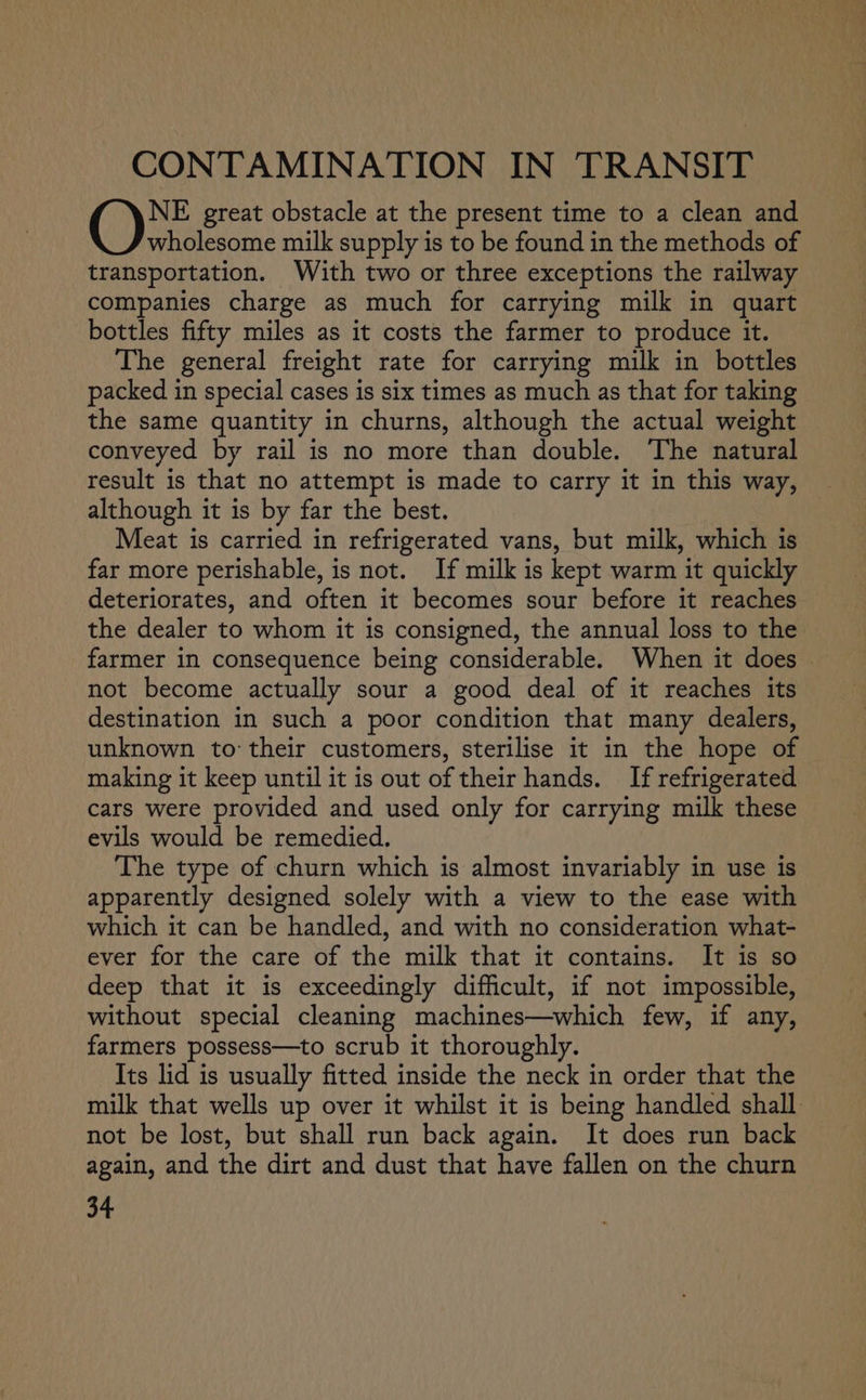 CONTAMINATION IN TRANSIT NE great obstacle at the present time to a clean and wholesome milk supply is to be found in the methods of transportation. With two or three exceptions the railway companies charge as much for carrying milk in quart bottles fifty miles as it costs the farmer to produce it. The general freight rate for carrying milk in bottles packed in special cases is six times as much as that for taking the same quantity in churns, although the actual weight conveyed by rail is no more than double. The natural result is that no attempt is made to carry it in this way, although it is by far the best. Meat is carried in refrigerated vans, but milk, which is far more perishable, is not. If milk is kept warm it quickly deteriorates, and often it becomes sour before it reaches the dealer to whom it is consigned, the annual loss to the farmer in consequence being considerable. When it does © not become actually sour a good deal of it reaches its destination in such a poor condition that many dealers, unknown to their customers, sterilise it in the hope of making it keep until it is out of their hands. If refrigerated. cars were provided and used only for carrying milk these evils would be remedied. The type of churn which is almost invariably in use is apparently designed solely with a view to the ease with which it can be handled, and with no consideration what- ever for the care of the milk that it contains. It is so deep that it is exceedingly difficult, if not impossible, without special cleaning machines—which few, if any, farmers possess—to scrub it thoroughly. Its lid is usually fitted inside the neck in order that the milk that wells up over it whilst it is being handled shall. not be lost, but shall run back again. It does run back again, and the dirt and dust that have fallen on the churn