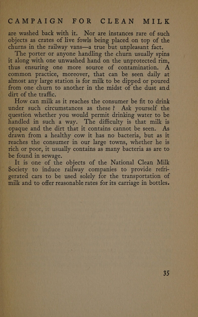are washed back with it. Nor are instances rare of such objects as crates of live fowls being placed on top of the churns in the railway vans—a true but unpleasant fact. The porter or anyone handling the churn usually spins it along with one unwashed hand on the unprotected rim, thus ensuring one more source of contamination. A common practice, moreover, that can be seen daily at almost any large station is for milk to be dipped or poured from one churn to another in the midst of the dust and dirt of the traffic. How can milk as it reaches the consumer be fit to drink under such circumstances as these? Ask yourself the question whether you would permit drinking water to be handled in such a way. The difficulty is that milk is opaque and the dirt that it contains cannot be seen. As drawn from a healthy cow it has no bacteria, but as it reaches the consumer in our large towns, whether he is rich or poor, it usually contains as many bacteria as are to be found in sewage. _ It is one of the objects of the National Clean Milk Society to induce railway companies to provide refri- gerated cars to be used solely for the transportation of milk and to offer reasonable rates for its carriage in bottles.