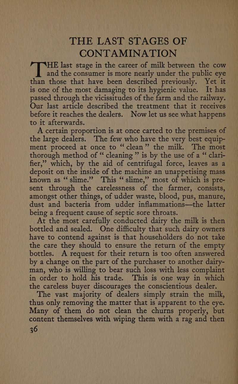 THE LAST STAGES OF CONTAMINATION HE last stage in the career of milk between the cow and the consumer is more nearly under the public eye than those that have been described previously. Yet it is one of the most damaging to its hygienic value. It has passed through the vicissitudes of the farm and the railway. Our last article described the treatment that it receives before it reaches the dealers. Now let us see what happens to it afterwards. A certain proportion is at once carted to the premises of — the large dealers. ‘The few who have the very best equip- ment proceed at once to “clean” the milk. The most thorough method of “ cleaning ” is by the use of a “ clari- fier,” which, by the aid of centrifugal force, leaves as a deposit on the inside of the machine an unappetising mass known as “slime.” ‘This “ slime,” most of which is pre- sent through the carelessness of the farmer, consists, amongst other things, of udder waste, blood, pus, manure, dust and bacteria from udder Snflammationss one latter being a frequent cause of septic sore throats. At the most carefully conducted dairy the milk is then bottled and sealed. One difficulty that such dairy owners — have to contend against is that householders do not take the care they should to ensure the return of the empty bottles. A request for their return is too often answered by a change on the part of the purchaser to another dairy- man, who is willing to bear such loss with less complaint in order to hold his trade. ‘This is one way in which the careless buyer discourages the conscientious dealer. The vast majority of dealers simply strain the milk, thus only removing the matter that is apparent to the eye. Many of them do not clean the churns properly, but content themselves with wiping them with a rag and then