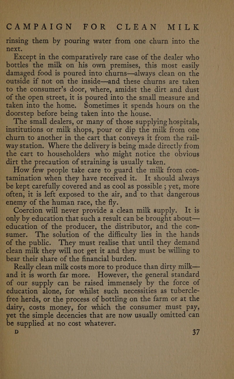 CAMPAIGN BO pC he BeAe NY Mi Ek rinsing them by pouring water from one churn into the next. Except in the comparatively rare case of the dealer who bottles the milk on his own premises, this most easily damaged food is poured into churns—always clean on the outside if not on the inside—and these churns are taken to the consumer’s door, where, amidst the dirt and dust of the open street, it is poured into the small measure and taken into the home. Sometimes it spends hours on the doorstep before being taken into the house. The small dealers, or many of those supplying hospitals, institutions or milk shops, pour or dip the milk from one churn to another in the cart that conveys it from the rail- way station. Where the delivery is being made directly from the cart to householders who might notice the obvious dirt the precaution of straining is usually taken. How few people take care to guard the milk from con- tamination when they have received it. It should always be kept carefully covered and as cool as possible ; yet, more often, it is left exposed to the air, and to that dangerous enemy of the human race, the fly. Coercion will never provide a clean milk supply. It is only by education that such a result can be brought about— education of the producer, the distributor, and the con- sumer. The solution of the difficulty lies in the hands of the public. They must realise that until they demand clean milk they will not get it and they must be willing to _ bear their share of the financial burden. Really clean milk costs more to produce than dirty milk— and it is worth far more. However, the general standard of our supply can be raised immensely by the force of education alone, for whilst such necessities as tubercle- free herds, or the process of bottling on the farm or at the dairy, costs money, for which the consumer must pay, _ yet the simple decencies that are now usually omitted can be supplied at no cost whatever.