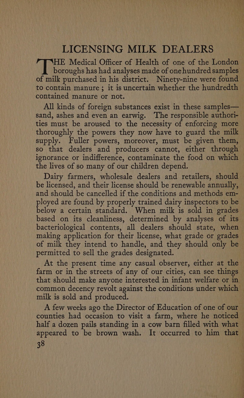 LICENSING MILK DEALERS HE Medical Officer of Health of one of the London boroughs has had analyses made of one hundred samples of milk purchased in his district. Ninety-nine were found to contain manure ; it is uncertain whether the hundredth contained manure or not. All kinds of foreign substances exist in these samples— sand, ashes and even an earwig. ‘The responsible authori- ties must be aroused to the necessity of enforcing more thoroughly the powers they now have to guard the milk supply. Fuller powers, moreover, must be given them, so that dealers and producers cannot, either through ignorance or indifference, contaminate the food on which the lives of so many of our children depend. Dairy farmers, wholesale dealers and retailers, should — be licensed, and their license should be renewable annually, and should be cancelled if the conditions and methods em- ployed are found by properly trained dairy inspectors to be below a certain standard. When milk is sold in grades based on its cleanliness, determined by analyses of its bacteriological contents, all dealers should state, when making application for their license, what grade or grades of milk they intend to handle, and they should only be permitted to sell the grades designated. At the present time any casual observer, either at the farm or in the streets of any of our cities, can see things that should make anyone interested in infant welfare or in common decency revolt against the conditions under which milk is sold and produced. A few weeks ago the Director of Education of one of our counties had occasion to visit a farm, where he noticed half a dozen pails standing in a cow barn filled with what appeared to be brown wash. It occurred to him that