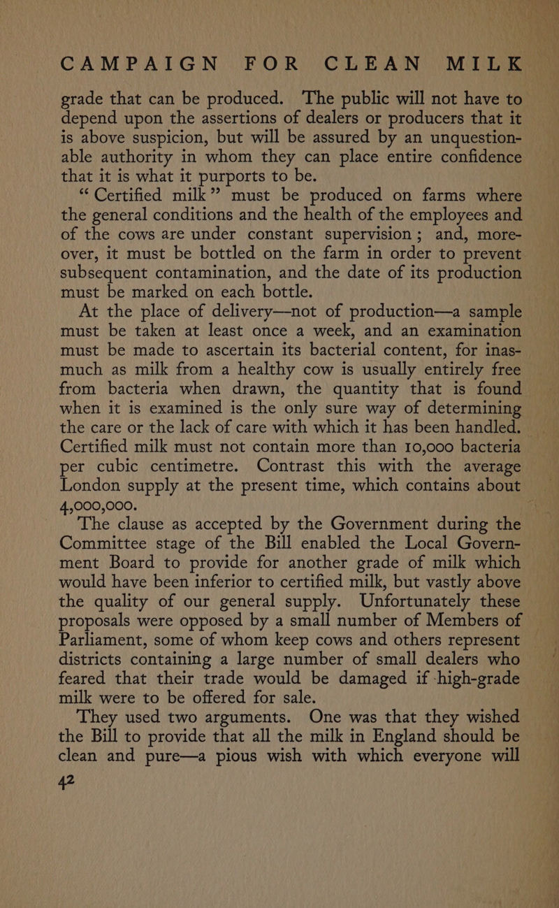 grade that can be produced. The public will not have to depend upon the assertions of dealers or producers that it is above suspicion, but will be assured by an unquestion- able authority in whom they can place entire confidence that it is what it purports to be. “ Certified milk”? must be produced on farms where the general conditions and the health of the employees and of the cows are under constant supervision; and, more- over, it must be bottled on the farm in order to prevent subsequent contamination, and the date of its production must be marked on each bottle. At the place of delivery—not of production—a sample must be taken at least once a week, and an examination must be made to ascertain its bacterial content, for inas- much as milk from a healthy cow is usually entirely free from bacteria when drawn, the quantity that is found when it is examined is the only sure way of determining the care or the lack of care with which it has been handled. © Certified milk must not contain more than 10,000 bacteria per cubic centimetre. Contrast this with the average 4,000,000. | The clause as accepted by the Government during the Committee stage of the Bill enabled the Local Govern- ment Board to provide for another grade of milk which would have been inferior to certified milk, but vastly above the quality of our general supply. Unfortunately these Parliament, some of whom keep cows and others represent districts containing a large number of small dealers who feared that their trade would be damaged if -high-grade milk were to be offered for sale. They used two arguments. One was that they wished the Bill to provide that all the milk in England should be clean and pure—a pious wish with which everyone will