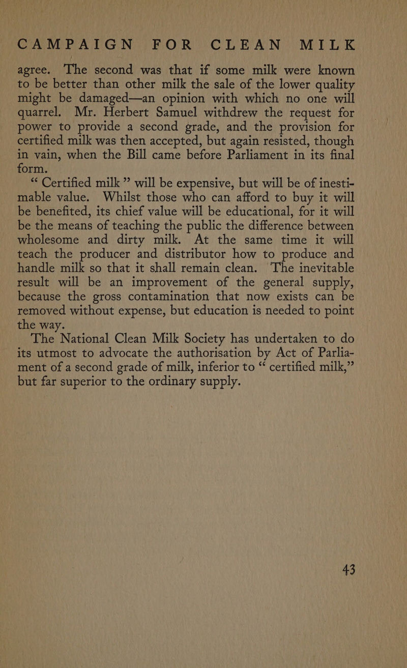 agree. ‘The second was that if some milk were known to be better than other milk the sale of the lower quality might be damaged—an opinion with which no one will quarrel. Mr. Herbert Samuel withdrew the request for power to provide a second grade, and the provision for certified milk was then accepted, but again resisted, though in vain, when the Bill came before Parliament in its final form. “ Certified milk ” will be expensive, but will be of inesti- mable value. Whilst those who can afford to buy it will be benefited, its chief value will be educational, for it will be the means of teaching the public the difference between wholesome and dirty milk. At the same time it will teach the producer and distributor how to produce and handle milk so that it shall remain clean. The inevitable result will be an improvement of the general supply, because the gross contamination that now exists can be removed without expense, but education is needed to point the way. The National Clean Milk Society has undertaken to do its utmost to advocate the authorisation by Act of Parlia- ment of a second grade of milk, inferior to “ certified milk,” but far superior to the ordinary supply. +3