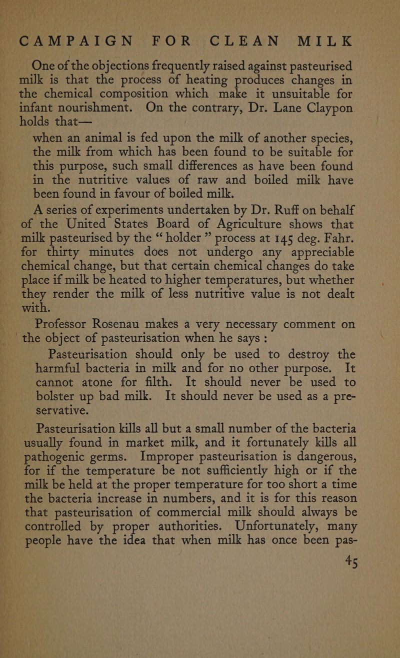 _ One of the objections frequently raised against pasteurised milk is that the process of heating produces changes in the chemical composition which make it unsuitable for infant nourishment. On the contrary, Dr. Lane Claypon holds that— when an animal is fed upon the milk of another species, the milk from which has been found to be suitable for this purpose, such small differences as have been found in the nutritive values of raw and boiled milk have been found in favour of boiled milk. A series of experiments undertaken by Dr. Ruff on behalf of the United States Board of Agriculture shows that for thirty minutes does not undergo any appreciable chemical change, but that certain chemical changes do take place if milk be heated to higher temperatures, but whether they render the milk of less nutritive value is not dealt with. Professor Rosenau makes a very necessary comment on the object of pasteurisation when he says : Pasteurisation should only be used to destroy the harmful bacteria in milk and for no other purpose. It cannot atone for filth. It should never be used to bolster up bad milk. It should never be used as a pre- servative. Pasteurisation kills all but a small number of the bacteria usually found in market milk, and it fortunately kills all pathogenic germs. Improper pasteurisation is dangerous, for if the temperature be not sufficiently high or if the milk be held at the proper temperature for too short a time the bacteria increase in numbers, and it is for this reason that pasteurisation of commercial milk should always be controlled by proper authorities. Unfortunately, many people have the idea that when milk has once been pas-