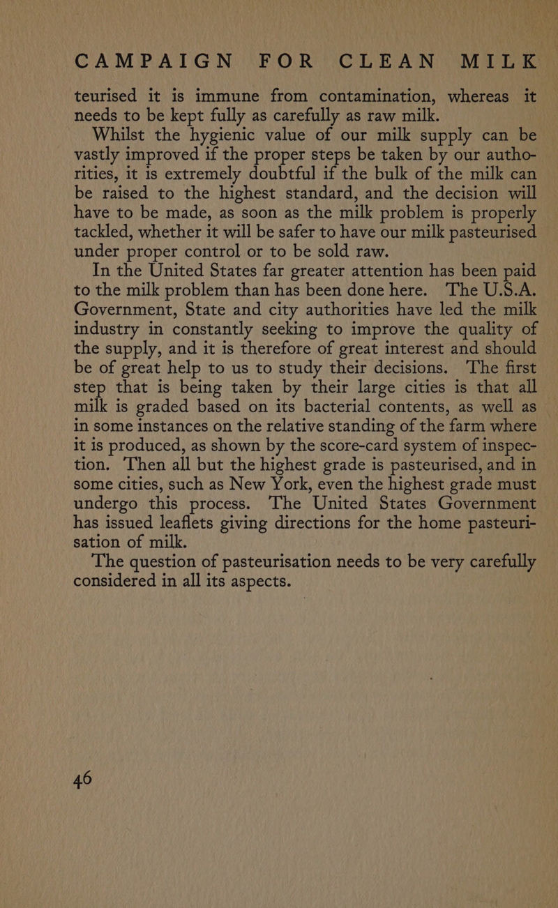 teurised it is immune from contamination, whereas it needs to be kept fully as carefully as raw milk. Whilst the hygienic value of our milk supply can be vastly improved if the proper steps be taken by our autho- rities, it is extremely doubtful if the bulk of the milk can be raised to the highest standard, and the decision will have to be made, as soon as the milk problem is properly tackled, whether it will be safer to have our milk pasteurised under proper control or to be sold raw. In the United States far greater attention has been paid to the milk problem than has been done here. The U.S.A. Government, State and city authorities have led the milk industry in constantly seeking to improve the quality of the supply, and it is therefore of great interest and should be of great help to us to study their decisions. The first step that is being taken by their large cities is that all milk is graded based on its bacterial contents, as well as _ in some instances on the relative standing of the farm where it is produced, as shown by the score-card system of inspec- tion. Then all but the highest grade is pasteurised, and in some cities, such as New York, even the highest grade must undergo this process. The United States Government has issued leaflets giving directions for the home pasteuri- sation of milk. The question of pasteurisation needs to be very carefully considered in all its aspects.