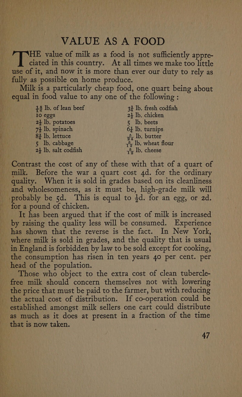 VALUE AS A FOOD Abe value of milk as a food is not sufficiently appre- ciated in this country. At all times we make too little use of it, and now it is more than ever our duty to rely as fully as possible on home produce. Milk is a particularly cheap food, one quart being about equal in food value to any one of the following : 18 Ib. of lean beef 32 lb. fresh codfish 10 eggs 24 lb. chicken 24 lb. potatoes 5 |b. beets 74 lb. spinach 64 lb. turnips 82 Ib. lettuce =; lb. butter 5 lb. cabbage 3° lb. wheat flour 24 lb. salt codfish +8, lb. cheese Contrast the cost of any of these with that of a quart of milk. Before the war a quart cost 4d. for the ordinary quality. When it is sold in grades based on its cleanliness and wholesomeness, as it must be, high-grade milk will probably be 5d. ‘This is equal to 4d. for an egg, or 2d. for a pound of chicken. It has been argued that if the cost of milk is increased by raising the quality less will be consumed. Experience has shown that the reverse is the fact. In New York, _ where milk is sold in grades, and the quality that is usual in England is forbidden by law to be sold except for cooking, the consumption has risen in ten years 40 per cent. per head of the population. : Those who object to the extra cost of clean tubercle- free milk should concern themselves not with lowering the price that must be paid to the farmer, but with reducing the actual cost of distribution. If co-operation could be established amongst milk sellers one cart could distribute as much as it does at present in a fraction of the time that is now taken.