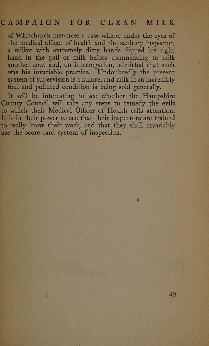 tPF .. 4 oe CAMPAIGN FOR CLEAN MILK of Whitchurch instances a case where, under the eyes of the medical officer of health and the sanitary inspector, a milker with extremely dirty hands dipped his right hand in the pail of milk before commencing to milk another cow, and, on interrogation, admitted that such was his invariable practice. Undoubtedly the present _ system of supervision is a failure, and milk in an incredibly foul and polluted condition is being sold generally. It will be interesting to see whether the Hampshire County Council will take any steps to remedy the evils to which their Medical Officer of Health calls attention. It is in their power to see that their inspectors are trained to really know their work, and that they shall invariably use the score-card system of inspection.