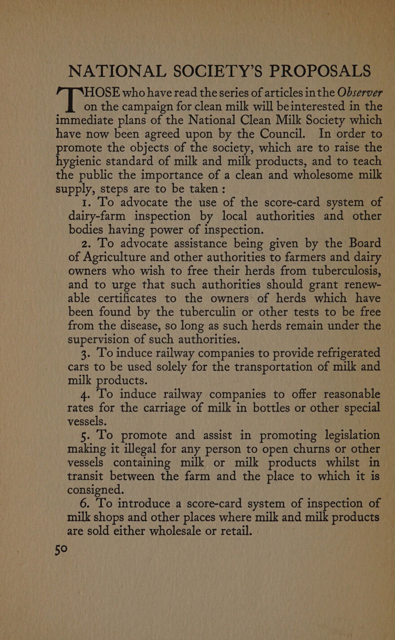 NATIONAL SOCIETY’S PROPOSALS HOSE who have read the series of articles inthe Observer on the campaign for clean milk will beinterested in the immediate plans of the National Clean Milk Society which have now been agreed upon by the Council. In order to promote the objects of the society, which are to raise the hygienic standard of milk and milk products, and to teach the public the importance of a clean and wholesome milk supply, steps are to be taken: 1. To advocate the use of the score-card system of dairy-farm inspection by local authorities and other bodies having power of inspection. 2. To advocate assistance being given by the Board of Agriculture and other authorities to farmers and dairy - owners who wish to free their herds from tuberculosis, and to urge that such authorities should grant renew- — able certificates to the owners of herds which have been found by the tuberculin or other tests to be free from the disease, so long as such herds remain under the supervision of such authorities. 3. To induce railway companies to provide refrigerated cars to be used solely for the transportation of milk and milk products. 4. ‘Io induce railway companies to offer reasonable rates for the carriage of milk in bottles or other special vessels. 5. Io promote and assist in promoting legislation making it illegal for any person to open churns or other vessels containing milk or milk products whilst in transit between the farm and the place to which it is consigned. 6. To introduce a score-card system of inspection of milk shops and other places where milk and milk products are sold either wholesale or retail.