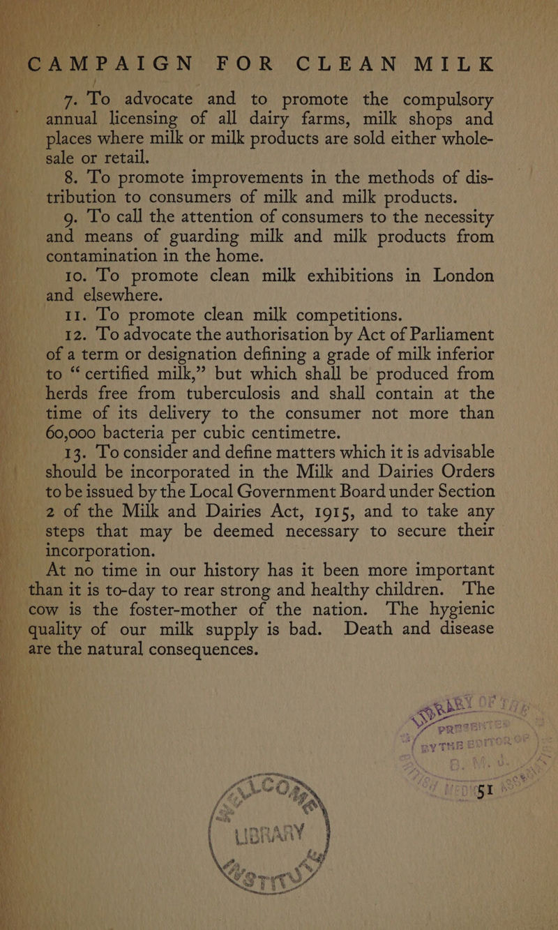 r mic AMPAIGN’ FOR CLEAN MILK 7. To advocate and to promote the compulsory annual licensing of all dairy farms, milk shops and places where milk or milk products are sold either whole- sale or retail. 8. To promote improvements in the methods of dis- tribution to consumers of milk and milk products. g. To call the attention of consumers to the necessity and means of guarding milk and milk products from contamination in the home. 10. To promote clean milk exhibitions in London and elsewhere. | 11. Io promote clean milk competitions. _ 12. To advocate the authorisation by Act of Parliament “ of a term or designation defining a grade of milk inferior to “certified milk,”’ but which shall be produced from herds free from tuberculosis and shall contain at the time of its delivery to the consumer not more than A 60,000 bacteria per cubic centimetre. | 13. Toconsider and define matters which it is advisable _ should be incorporated in the Milk and Dairies Orders | to be issued by the Local Government Board under Section ; 2 of the Milk and Dairies Act, 1915, and to take any steps that may be deemed necessary to secure their incorporation. At no time in our history has it been more important _ than it is to-day to rear strong and healthy children. The cow is the foster-mother of the nation. The hygienic quality of our milk supply is bad. Death and disease are the natural consequences. My aN i bk ie oo . He | i NN G : “ poe &gt; ete nae * y, i” oa. se ef st Vv yTHe VW yt iy H 1 Ho Ltei fa Payiia a Gn n a fos Fi taf ¢ ON .) Boss fn if “N\ ys, ; ‘