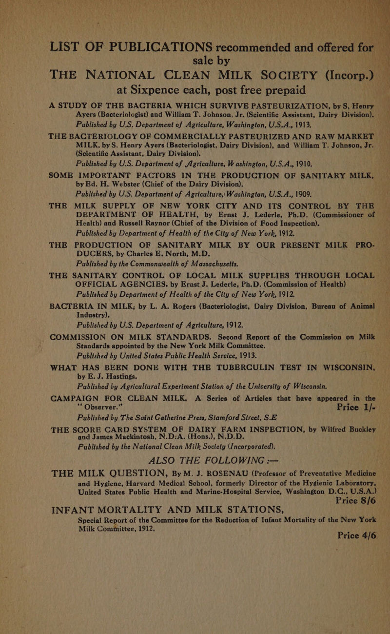 LIST OF PUBLICATIONS recommended and heres for sale by at Sixpence each, post free prepaid A STUDY OF THE BACTERIA WHICH SURVIVE PASTEURIZATION, by S, Henry Published by U.S. Department of Agriculture, Washington, U.S.A., 1913. THE BACTERIGLOGY OF COMMERCIALLY PASTEURIZED AND RAW MARKET MILK, by S. Henry Ayers (Bacteriologist, Dairy Division), and William T. Johnson, Jr. (Scientific Assistant, Dairy Division). Published by U.S. Department of Agriculture, Washington, U.S.A., 1910. SOME IMPORTANT FACTORS IN THE PRODUCTION OF SANITARY MILK, by Ed. H. Webster (Chief of the Dairy Division). Published by U.S. Department of Agriculture,\Washington, U.S.A., 1909. THE MILK SUPPLY OF NEW YORK CITY AND ITS CONTROL BY THE Health) and Russell Raynor (Chief of the Division of Food Inspection). Published by Department of Health of the City of New York, 1912. THE PRODUCTION OF SANITARY MILK BY OUR PRESENT MILK PRO- DUCERS, by Charles E. North, M.D. Published by the Commonwealth of Massachusetts. OFFICIAL AGENCIES. by Ernst J. Lederle, Ph.D. (Commission of Health) Published by Department of Health of the City of New York, 1912. BACTERIA IN MILK; by L. A. Rogers (Bacteriologist, Dairy Division, Bureau of Animal Industry). Published by U.S. Department of Agriculture, 1912. COMMISSION ON MILK STANDARDS. Second Report of the Commission on ine Standards appointed by the New York Milk Committee. Published by United States Public Health Service, 1913. ; . WHAT HAS BEEN DONE WITH THE TUBERCULIN TEST IN WISCONSIN, by E. J. Hastings. Published by Agricultural Experiment Station of the University of Wisconsin. CAMPAIGN FOR CLEAN MILK. A Series of Articles that have appeared in the ** Observer.” Price 1/- Published by The Saint Gatherine Press, Stamford Street, S.E | THE SCORE CARD SYSTEM OF DAIRY FARM INSPECTION, by Wilfred Buckley and James Mackintosh, N.D:A. (Hons.), N.D.D. Published by the National Clean Milk Society (Incorporated). ALSO THE FOLLOWING :— THE MILK QUESTION, ByM. J. ROSENAU (Professor of Preventative Medicine and Hygiene, Harvard Medical School, formerly Director of the Hygienic Laboratory, United States Public Health and Marine-Hospital Service, Washington D.C., U.S.A.) Price 8/6 INFANT MORTALITY AND MILK STATIONS, Special Report of the Committee for the Reduction of Infant Mortality of the New York Milk Committee, 1912, Price 4/6