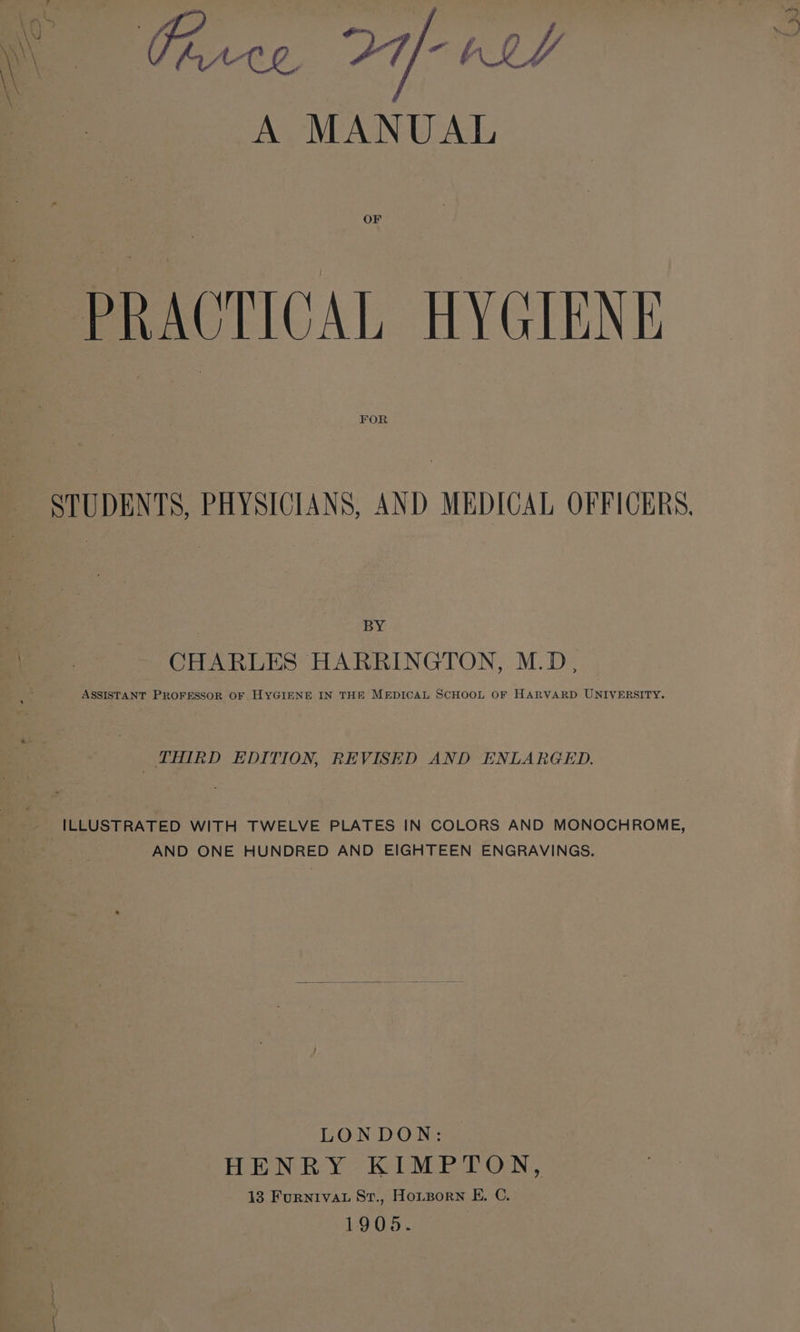 A MANUAL OF PRACTICAL HYGIENE FOR STUDENTS, PHYSICIANS, AND MEDICAL OFFICERS. BY CHARLES HARRINGTON, M.D, ASSISTANT PROFESSOR OF HYGIENE IN THE MEDICAL SCHOOL OF HARVARD UNIVERSITY. THIRD EDITION, REVISED AND ENLARGED. ILLUSTRATED WITH TWELVE PLATES IN COLORS AND MONOCHROME, AND ONE HUNDRED AND EIGHTEEN ENGRAVINGS. LONDON: HENRY KIMPTON, 13 FurnivaL St., Houporn E. C. 1905.