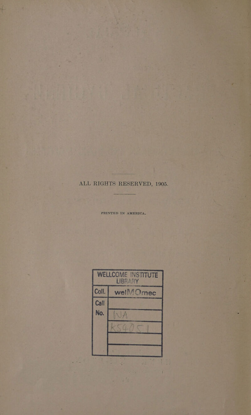 - ’ 4 oe ae we i O58 ot * sce é i ~ : :s 7 a. : ‘ 7 < j Bi spy ’ oy ‘ - : oo ” o4 2 ¥ , > ee atu Te w*4 4 so > re a) a ‘ oe fe * . ‘ - S * ‘ haa P be = , a eo | v *. ae 4 ng 4 ee aed a ~ é oes sie be * ‘ + } if ad 5 ‘ we ; q . uy v ; é + be a: ‘ . s 2 _ ALL RIGHTS RESERVED, 1905. f PRINTED IN AMERICA. : WELLCOME INSTITUTE. : a