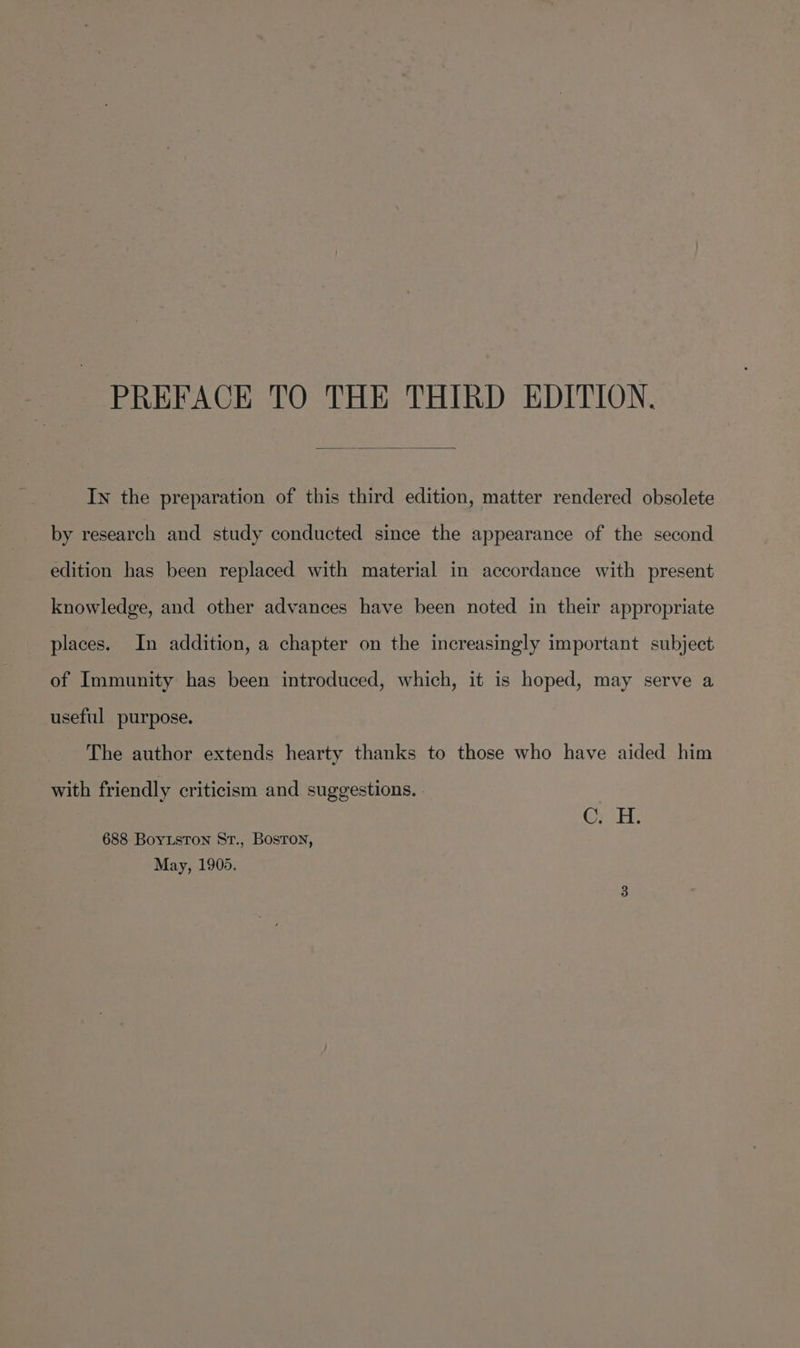 PREFACE TO THE THIRD EDITION. In the preparation of this third edition, matter rendered obsolete by research and study conducted since the appearance of the second edition has been replaced with material in accordance with present knowledge, and other advances have been noted in their appropriate places. In addition, a chapter on the increasingly important subject of Immunity has been introduced, which, it is hoped, may serve a useful purpose. The author extends hearty thanks to those who have aided him with friendly criticism and suggestions. | : CyaH: 688 BoyLston St., Bosron, May, 1905.