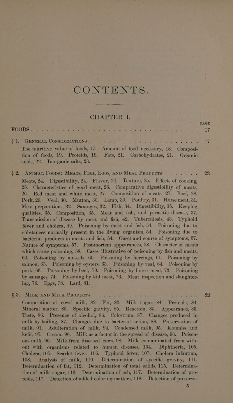 CONTENTS. GARTER | (Cen HAL, LONGIDERA TRONS treet erin Gh bl ells Ao ekoes et ok EACEME ao hos Pgh 4% % The nutritive value of foods, 17. Amount of food necessary, 18. Composi- tion of foods, 19. Proteids, 19. Fats, 21. Carbohydrates, 21. Organic acids, 22, Inorganic salts, 28. ANIMAL Foops: Mnrats, Fisu, Eacs, AND MEAT PRopucts . . Meats, 24. Digestibility, 24. Flavor, 24. Texture, 25. Effects of aBeE ES 25. Characteristics of good meat, 26. Comparative digestibility of meats, 26. Red meat and white meat, 27. Composition of meats, 27. Beef, 28, Pork, 29. Veal, 30. Mutton, 30. Lamb, 30. Poultry, 31. Horse meat, 31. Meat preparations, 32. Sausages, 32. Fish, 34. Digestibility, 35. Keeping qualities, 35. Composition, 35. Meat and fish, and parasitic disease, 37. Transmission of disease by meat and fish, 42. Tuberculosis, 43. Typhoid fever and cholera, 49. Poisoning by meat and fish, 54. Poisoning due to substances normally present in the living organism, 54. Poisoning due to bacterial products in meats and fish, 54. Onset and course of symptoms, 57. Nature of symptoms, 57. Post-mortem appearances, 58. Character of meats which cause poisoning, 58. Cases illustrative of poisoning by fish and meats, 60. Poisoning by mussels, 60. Poisoning by herrings, 61. Poisoning by salmon, 63. Poisoning by oysters, 63. Poisoning by veal, 64. Poisoning by pork, 66. Poisoning by beef, 70. Poisoning by horse meat, 73. Poisoning by sausages, 74. Poisoning by kid meat, 76. Meat inspection and slaughter- ing, 76. Eggs, 78. Lard, 81. iM MART Tenet ROD OTSY Ch oor cd telaieuyc lis. 0h cen ae De de oe wee ae Composition of cows’ milk, 82. Fat, 83. Milk sugar, 84. Proteids, 84. Mineral matter, 85. Specific gravity, 85. Reaction, 85. Appearance, 85. Taste, 86. Presence of alcohol, 86. Colostrum, 87. Changes produced in milk by boiling, 87. Changes due to bacterial action, 88. Preservation of milk, 91. Adulteration of milk, 94. Condensed milk, 95. Koumiss and kefir, 95. Cream, 96. Milk as a factor in the spread of disease, 96. Poison- ous milk, 96. Milk from diseased cows, 98. Milk contaminated from with- out with organisms related to human diseases, 104. Diphtheria, 105. Cholera, 105. Scarlet fever, 106. Typhoid fever, 107. Cholera infantum, 108. Analysis of milk, 110. Determination of specific gravity, 111. Determination of fat, 112. Determination of total solids, 115. Determina- tion of milk sugar, 116. Determination of ash, 117. Determination of pro- teids, 117. Detection of added coloring matters, 118. Detection of preserva- 5 23 82