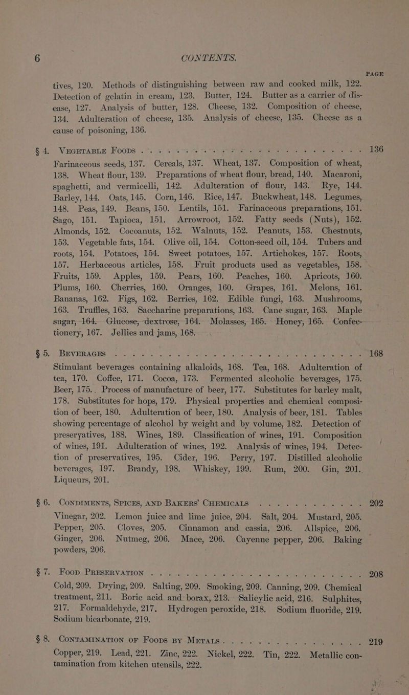 tives, 120. Methods of distinguishing between raw and cooked milk, 122. Detection of gelatin in cream, 123. Butter, 124. Butter as a carrier of dis- ease, 127. Analysis of butter, 128. Cheese, 132. Composition of cheese, 134. Adulteration of cheese, 135. Analysis of cheese, 135. Cheese as a cause of poisoning, 136. VEGETABLE Foops .*. . +. ng 5 Ted pS era na tes dhe Sa Farinaceous seeds, 137. Cereals, 137. Wheat, 137. Composition of wheat, 138. Wheat flour, 139. Preparations of wheat flour, bread, 140. Macaroni, spaghetti, and vermicelli, 142. Adulteration of flour, 143. Rye, 144. Barley, 144. Oats, 145. Corn, 146. Rice, 147. Buckwheat, 148. Legumes, 148. Peas, 149. Beans, 150. Lentils, 151. Farinaceous preparations, 151. Sago, 151. Tapioca, 151. Arrowroot, 152. Fatty seeds (Nuts), 152. Almonds, 152. Cocoanuts, 152. Walnuts, 152. Peanuts, 153. Chestnuts, 153. Vegetable fats, 154. Olive oil, 154. Cotton-seed oil, 154. Tubers and roots, 154. Potatoes, 154. Sweet potatoes, 157. Artichokes, 157. Roots, 157. Herbaceous articles, 158. Fruit products used as vegetables, 158. Fruits, 159. Apples, 159. Pears, 160. Peaches, 160. Apricots, 160. Plums, 160. Cherries, 160. Oranges, 160. Grapes, 161. Melons, 161. Bananas, 162. Figs, 162. Berries, 162. Edible fungi, 163. Mushrooms, 163. Truffles, 163. Saccharine preparations, 163. Cane sugar, 163. Maple PAGE 136 tionery, 167. Jellies and jams, 168.. BEVERAGES 0 05 8 eee Stimulant beverages containing alkaloids, 168. Tea, 168. Adulteration of tea, 170. Coffee, 171. Cocoa, 173. Fermented alcoholic beverages, 175. Beer, 175.. Process of manufacture of beer, 177. Substitutes for barley malt, 178. Substitutes for hops, 179. Physical properties and chemical composi- tion of beer, 180. Adulteration of beer, 180. Analysis of beer, 181. Tables showing percentage of alcohol by weight and by volume, 182. Detection of preseryatives, 188. Wines, 189. Classification of wines, 191. Composition of wines, 191. Adulteration of wines, 192. Analysis of wines, 194. Detec- tion of preservatives, 195. Cider, 196. Perry, 197. Distilled alcoholic 168 Liqueurs, 201. CoNDIMENTS, SPICES, AND BAKERS’ CHEMICAIS ............ Vinegar, 202. Lemon juice and lime juice, 204. Salt, 204. Mustard, 205. Pepper, 205. Cloves, 205. Cinnamon and cassia, 206. Allspice, 206. 202 powders, 206. Foop PRESERVATION Cold, 209. Drying, 209. Salting, 209. Smoking, 209. Canning, 209. Chemical treatment, 211. Boric acid and borax, 213. Salicylic acid, 216. Sulphites, 217. Formaldehyde, 217, Hydrogen peroxide, 218. Sodium fluoride, 219. Sodium bicarbonate, 219. CONTAMINATION OF Foops By METALS ew Los en ee Se eC ee EGS ary ly, Copper, 219. Lead, 221. Zinc, 222. Nickel, 222. Tin, 222. Metallic con- tamination from kitchen utensils, 222. 208 219