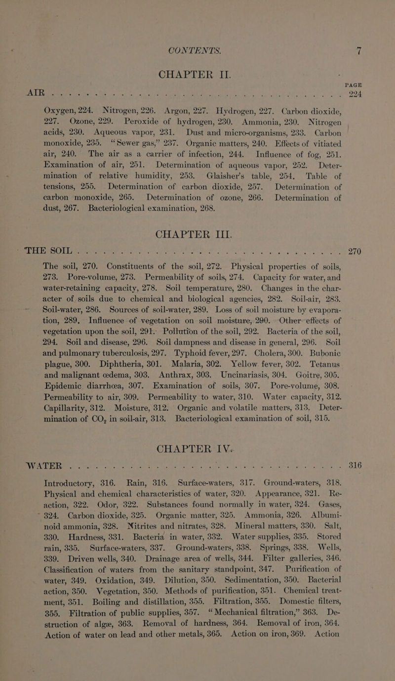 CHAPTER II. Oxygen, 224. Nitrogen, 226. Argon, 227. Hydrogen, 227. Carbon dioxide, 227. Ozone, 229. Peroxide of hydrogen, 230. Ammonia, 230. Nitrogen acids, 230. Aqueous vapor, 231. Dust and micro-organisms, 233. Carbon monoxide, 235. “Sewer gas,” 237. Organic matters, 240. Effects of vitiated air, 240. The air as a carrier of infection, 244. Influence of fog, 251. Examination of air, 251. Determination of aqueous vapor, 252. Deter- mination of relative humidity, 253. Glaisher’s table, 254, Table of tensions, 255. Determination of carbon dioxide, 257. Determination of carbon monoxide, 265. Determination of ozone, 266. Determination of dust, 267. Bacteriological examination, 268. CHAPTER III. Sel tie BO re!) 8S Pe a ae a Ricotta saa Ranta ay A Hater ye 2 270 The soil, 270. Constituents of the soil, 272. Physical properties of soils, 273. Pore-volume, 273. Permeability of soils, 274. Capacity for water, and water-retaining capacity, 278. Soil temperature, 280. Changes in the char- acter of soils due to chemical and biological agencies, 282. Soil-air, 283. Soil-water, 286. Sources of soil-water, 289. Loss of soil moisture by evapora- tion, 289, Influence of vegetation on soil moisture,:290.-Othereftects of vegetation upon the soil, 291.- Pollution of the soil, 292. Bacteria of the soil, 294. Soil and disease, 296. Soil dampness and disease in general, 296. Soil and pulmonary tuberculosis, 297. Typhoid fever, 297. Cholera, 300. Bubonic plague, 300. Diphtheria, 301. Malaria, 302. Yellow fever, 302. Tetanus and malignant cedema, 303. Anthrax, 303. Uncinariasis, 304. Goitre, 305. Epidemic diarrhoea, 307. Examination of soils, 307. Pore-volume, 308. Permeability to air, 309. Permeability to water, 310. Water capacity, 312. Capillarity, 312. Moisture, 312. Organic and volatile matters, 313, Deter- mination of CO, in soil-air, 313. Bacteriological examination of soil, 315. CHAPTER IV+ a DNS, CSS Sg ure OnE RE ae cA ALE agen, ee Pees ee ae Introductory, 316. Rain, 316. Surface-waters, 317. Ground-waters, 318. Physical and chemical characteristics of water, 320. Appearance, 321. Re- action, 322. Odor, 322. Substances found normally in water, 324. Gases, * 824. Carbon dioxide, 325. Organic matter, 325. Ammonia, 326. Albumi- noid ammonia, 328. Nitrites and nitrates, 328. Mineral matters, 330. Salt, 330. Hardness, 331. Bacteria in water, 332. Water supplies, 335. Stored rain, 335. Surface-waters, 337. Ground-waters, 338. Springs, 338. Wells, 339. Driven wells, 340. Drainage area of wells, 344. Filter galleries, 346. Classification of waters from the sanitary standpoint, 347. Purification of water, 349. Oxidation, 349. Dilution, 350. Sedimentation, 350. Bacterial action, 350. Vegetation, 350. Methods of purification, 351. Chemical treat- ment, 351. Boiling and distillation, 355. Filtration, 355. Domestic filters, 355. Filtration of public supplies, 357. “ Mechanical filtration,” 363. De- struction of alge, 363. Removal of hardness, 364. Removal of iron, 364. Action of water on lead and other metals, 365. Action on iron, 369. Action