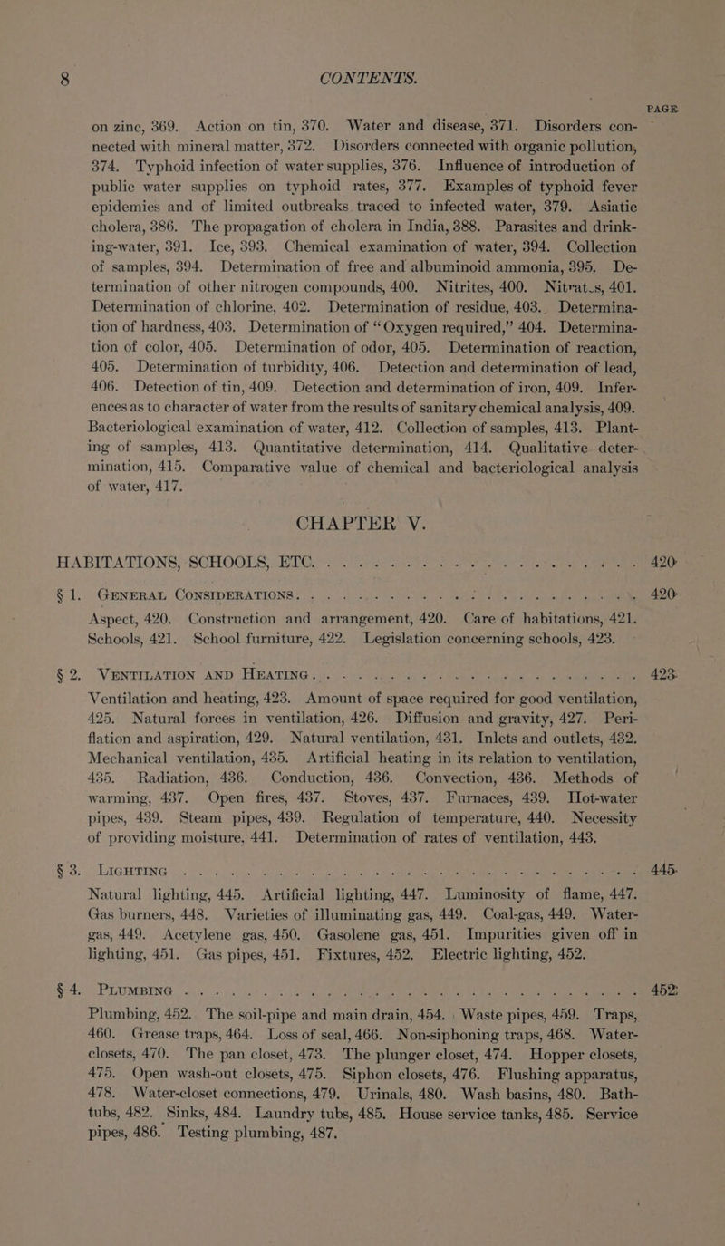 on zine, 369. Action on tin, 370. Water and disease, 371. Disorders con- nected with mineral matter, 372. Disorders connected with organic pollution, 374. Typhoid infection of water supplies, 376. Influence of introduction of public water supplies on typhoid rates, 377. Examples of typhoid fever epidemics and of limited outbreaks traced to infected water, 379. Asiatic cholera, 386. The propagation of cholera in India, 388. Parasites and drink- ing-water, 391. Ice, 393. Chemical examination of water, 394. Collection of samples, 394. Determination of free and albuminoid ammonia, 395. De- termination of other nitrogen compounds, 400. Nitrites, 400. Nitratus, 401. Determination of chlorine, 402. Determination of residue, 403.. Determina- tion of hardness, 403. Determination of “Oxygen required,” 404. Determina- tion of color, 405. Determination of odor, 405. Determination of reaction, 405. Determination of turbidity, 406. Detection and determination of lead, 406. Detection of tin, 409. Detection and determination of iron, 409. Infer- ences as to character of water from the results of sanitary chemical analysis, 409. Bacteriological examination of water, 412. Collection of samples, 413. Plant- ing of samples, 413. Quantitative determination, 414. Qualitative deter- mination, 415. Comparative value of chemical and bacteriological analysis of water, 417. CHAPTER V. S21; GENERAL CONSIDERATIONS. Aspect, 420. Construction and arrangement, 420. Care of Tanne 421. Schools, 421. School furniture, 422. Legislation concerning schools, 423. VENTILATION AND HEATING. Ventilation and heating, 423. Amount of space required for good ventilation, 425, Natural forces in ventilation, 426. Diffusion and gravity, 427. Peri- flation and aspiration, 429. Natural ventilation, 431. Inlets and outlets, 432. Mechanical ventilation, 435. Artificial heating in its relation to ventilation, 435. Radiation, 436. Conduction, 436. Convection, 486. Methods of warming, 437. Open fires, 437. Stoves, 437. Furnaces, 489. Hot-water pipes, 439. Steam pipes, 439. Regulation of temperature, 440. Necessity of providing moisture, 441. Determination of rates of ventilation, 443. LIGHTING Natural lighting ., 445, Artificial Taniee 447. Ge Kekrnse of ee 447. Gas burners, 448. Varieties of illuminating gas, 449. Coal-gas, 449. Water- gas, 449. Acetylene. gas, 450. Gasolene gas, 451. Impurities given off in lighting, 451. Gas pipes, 451. Fixtures, 452. Electric lighting, 452. PLUMBING . . Plumbing, 452. The rae and main Kerner 454, . Waste pipes, 459. “Traps 460. Grease traps, 464. Loss of seal, 466. Non-siphoning traps, 468. Water- closets, 470. The pan closet, 473. The plunger closet, 474. Hopper closets, 475, Open wash-out closets, 475. Siphon closets, 476. Flushing apparatus, 478, Water-closet connections, 479. Urinals, 480. Wash basins, 480. Bath- tubs, 482. Sinks, 484. andes tubs, 485. House service tanks, 485. Service pipes, 486. Testing plumbing, 487. 420: 445. 452;
