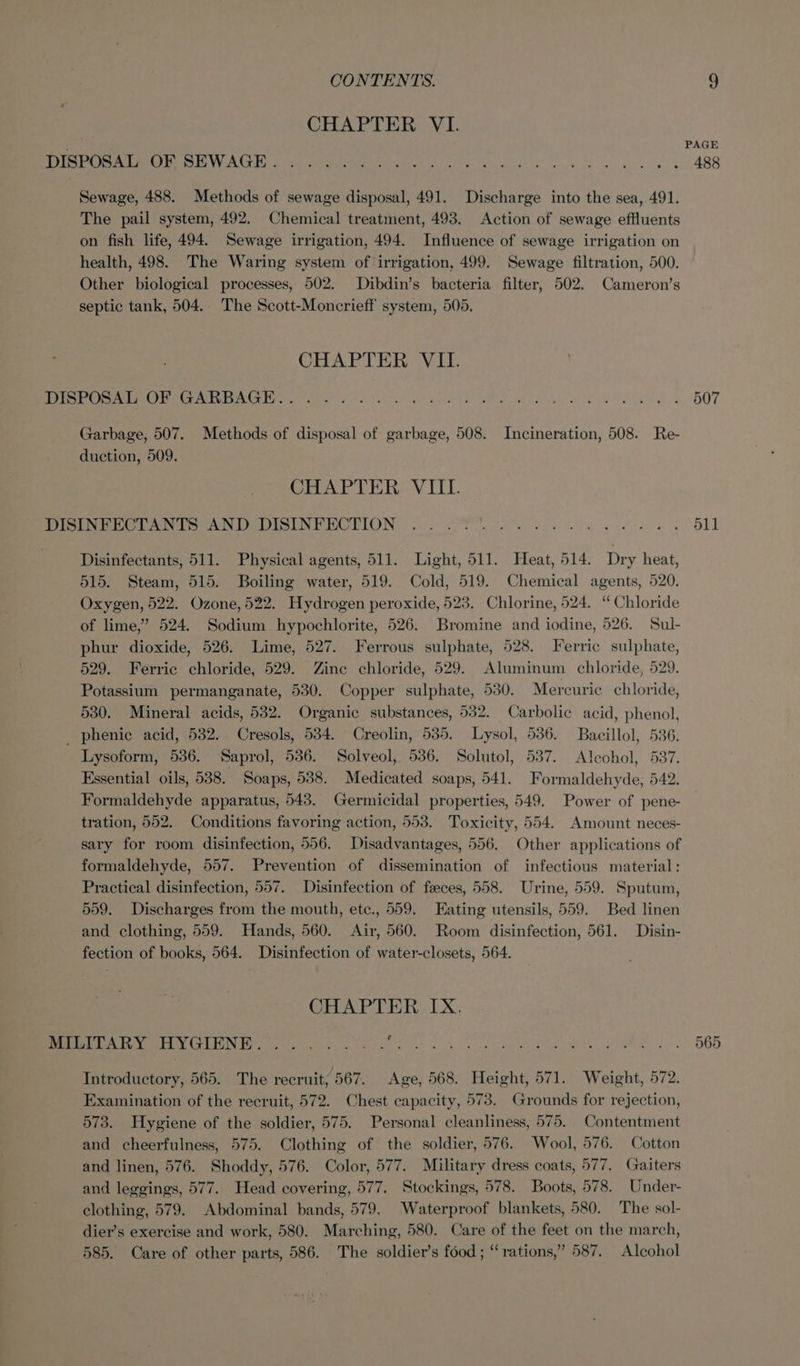 CHAPTER VI. DISPOSAL OF SEWAGE......:.. Sewage, 488. Methods of sewage disposal, 491. Discharge into the sea, 491. The pail system, 492. Chemical treatment, 493. Action of sewage effluents on fish life, 494. Sewage irrigation, 494. Influence of sewage irrigation on health, 498. The Waring system of irrigation, 499. Sewage filtration, 500. Other biological processes, 502. Dibdin’s bacteria filter, 502. Cameron’s septic tank, 504.. The Scott-Moncrieff system, 505. CHAPTER VII. AES O SME TG OGITE Fob gl 5G 9 0s Oe oa ga Be Reet eeu m ee eri HQT Garbage, 507. Methods of disposal of garbage, 508. Incineration, 508. Re- duction, 509. CHAPTER VIII. ee eNO EEE LONG | oe a ag ee 511 Disinfectants, 511. Physical agents, 511. Light, 511. Heat, 514. Dry heat, 515. Steam, 515. Boiling water, 519. Cold, 519. Chemical agents, 520. Oxygen, 522. Ozone, 522. Hydrogen peroxide, 523. Chlorine, 524. ‘“ Chloride of lime,” 524. Sodium hypochlorite, 526. Bromine and iodine, 526. Sul- phur dioxide, 526. Lime, 527. Ferrous sulphate, 528. Ferric sulphate, 529. Ferric chloride, 529. Zine chloride, 529. Aluminum chloride, 529. Potassium permanganate, 530. Copper sulphate, 530. Mercurie chloride, 530. Mineral acids, 532. Organic substances, 532. Carbolic acid, phenol, _ phenie acid, 532. Cresols, 534. Creolin, 535. Lysol, 536. Bacillol, 536. Lysoform, 536. Saprol, 536. Solveol, 536. Solutol, 537. Aleochol, 537. Essential oils, 538. Soaps, 538. Medicated soaps, 541. Formaldehyde, 542. Formaldehyde apparatus, 543. Germicidal properties, 549. Power of pene- tration, 552. Conditions favoring action, 553. Toxicity, 554. Amount neces- sary for room disinfection, 556. Disadvantages, 556. Other applications of formaldehyde, 557. Prevention of dissemination of infectious material: Practical disinfection, 557. Disinfection of faeces, 558. Urine, 559. Sputum, 559. Discharges from the mouth, ete., 559. Eating utensils, 559. Bed linen and clothing, 559. Hands, 560. Air, 560. Room disinfection, 561. Disin- fection of books, 564. Disinfection of water-closets, 564. CHAPTER IX. Sit ARYA yGIENE souks. o.oo. . . 565 wh Bl ee ae, Fee ied Be ew Ap tag 62) hd er Ae Introductory, 565. The recruit, 567. Age, 568. Height, 571. Weight, 572. Examination of the recruit, 572. Chest capacity, 573. Grounds for rejection, 573. Hygiene of the soldier, 575. Personal cleanliness, 575. Contentment and cheerfulness, 575. Clothing of the soldier, 576. Wool, 576. Cotton and linen, 576. Shoddy, 576. Color, 577. Military dress coats, 577. Gaiters and leggings, 577. Head covering, 577. Stockings, 578. Boots, 578. Under- clothing, 579. Abdominal bands, 579. Waterproof blankets, 580. The sol- dier’s exercise and work, 580. Marching, 580. Care of the feet on the march, 585. Care of other parts, 586. The soldier’s food ; “rations,” 587. Alcohol
