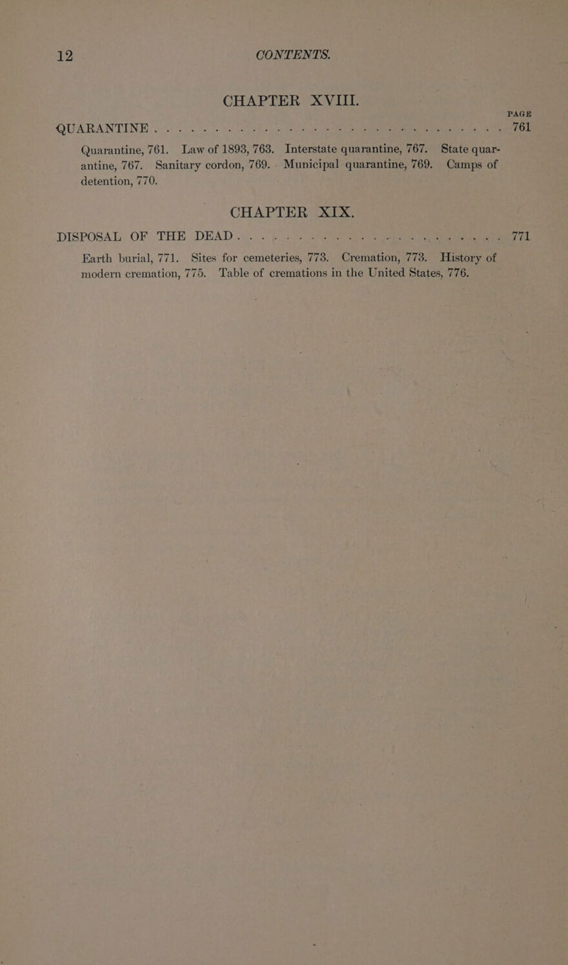 CHAPTER XVIII. OUARANTENE s:$ 50s he eames “(esd yi) ona phe SOU ETE hs A 761 Quarantine, 761. Law of 1893, 763. Interstate quarantine, 767. State quar- antine, 767. Sanitary cordon, 769. . Municipal quarantine, 769. Camps of detention, 770. CHAPTER XIX. DISPOSAL, OF ‘THE (DEAD... Bea eet ene pepe cel serene: 771 Earth burial, 771. Sites for cemeteries, 773. Cremation, 773. History of modern cremation, 775. Table of cremations in the United States, 776.