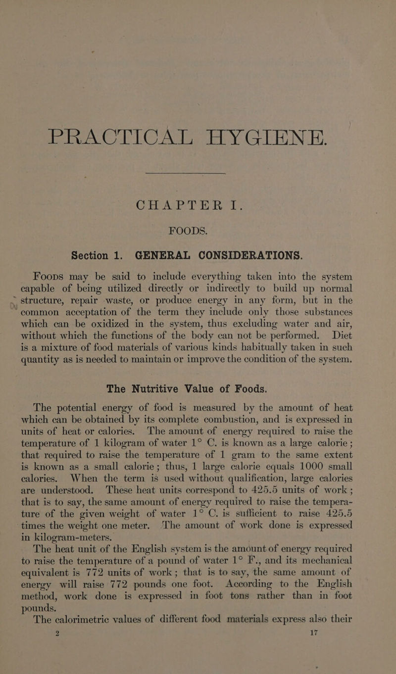 PRACTICAL HYGIENE. Odo nates 1G te FOODS. Section 1. GENERAL CONSIDERATIONS. _ Foops may be said to include everything taken into the system capable of being utilized directly or indirectly to build up normal ~ structure, repair -waste, or produce energy in any form, but in the ‘common acceptation of the term they include only those substances which can be oxidized in the system, thus excluding water and air, without which the functions of the body can not be performed. Diet is a mixture of food materials of various kinds habitually taken in such quantity as is needed to maintain or improve the condition of the system. The Nutritive Value of Foods. The potential energy of food is measured by the amount of heat which can be obtained by its complete combustion, and is expressed in units of heat or calories. ‘The amount of energy required to raise the temperature of 1 kilogram of water 1° C. is known as a large calorie ; that required to raise the temperature of 1 gram to the same extent is known as a small calorie; thus, 1 large calorie equals 1000 small calories. When the term is used without qualification, large calories are understood. These heat units correspond to 425.5 units of work ; that is to say, the same amount of energy required to raise the tempera- ture of the given weight of water 1° C. is sufficient to raise 425.5 times the weight one meter. The amount of work done is expressed in kilogram-meters. . The heat unit of the English system is the amount of energy required to raise the temperature of a pound of water 1° F’., and its mechanical equivalent is 772 units of work; that is to say, the same amount of energy will raise 772 pounds one foot. According to the English method, work done is expressed in foot tons rather than in foot pounds. The calorimetric values of different food materials express also their