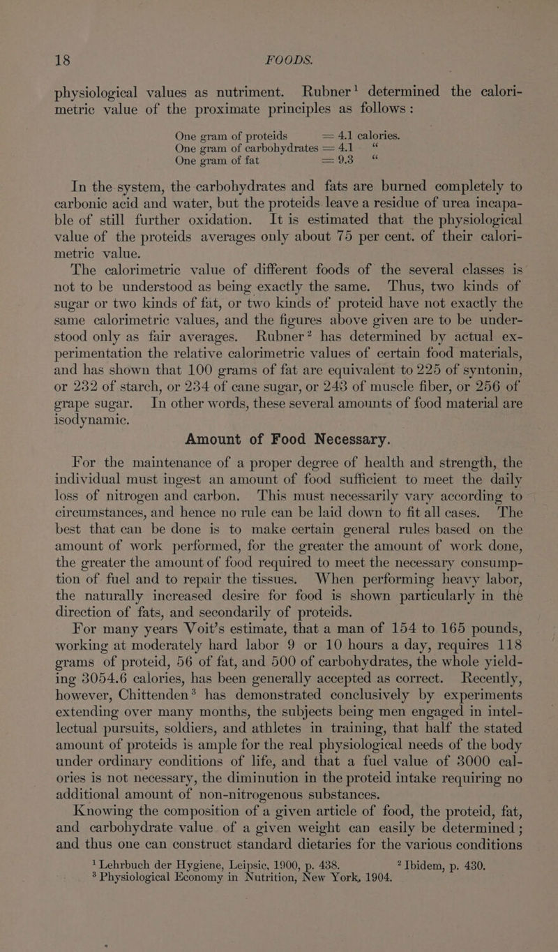 physiological values as nutriment. Rubner’ determined the calori- metric value of the proximate principles as follows : One gram of proteids = 4.1 calories. One gram of carbohydrates = 4.1 “ One gram of fat car ody SME (ays In the system, the carbohydrates and fats are burned completely to carbonic acid and water, but the proteids leave a residue of urea incapa- ble of still further oxidation. It is estimated that the physiological value of the proteids averages only about 75 per cent. of their calori- metric value. The calorimetric value of different foods of the several classes is’ not to be understood as being exactly the same. Thus, two kinds of sugar or two kinds of fat, or two kinds of proteid have not exactly the same calorimetric Sinise and the figures above given are to be under- stood only as fair averages. Rubner? has determined by actual ex- perimentation the relative calorimetric values of certain food materials, and has shown that 100 grams of fat are equivalent to 225 of syntonin, r 232 of starch, or 234 of cane sugar, or 248 of muscle fiber, or 256 of grape sugar. In other words, these several amounts of food material are isodynamic. Amount of Food Necessary. For the maintenance of a proper degree of health and strength, the individual must ingest an amount of food sufficient to meet the daily loss of nitrogen and carbon. This must necessarily vary according to circumstances, and hence no rule can be laid down to fit all cases. The best that can be done is to make certain general rules based on the amount of work performed, for the greater the amount of work done, the greater the amount of food required to meet the necessary consump- tion of fuel and to repair the tissues. When performing heavy labor, the naturally increased desire for food is shown particularly in the direction of fats, and secondarily of proteids. For many years Voit’s estimate, that a man of 154 to 165 pounds, working at moderately hard labor 9 or 10 hours a day, requires 118 grams of proteid, 56 of fat, and 500 of carbohydrates, the whole yield- ing 3054.6 calories, has been generally accepted as correct. Recently, however, Chittenden* has demonstrated conclusively by experiments extending over many months, the subjects being men engaged in intel- lectual pursuits, soldiers, and athletes in training, that half the stated amount of proteids is ample for the real physiological needs of the body under ordinary conditions of life, and that a fuel value of 3000 cal- ories is not necessary, the diminution in the proteid intake requiring no additional amount of non-nitrogenous substances. Knowing the composition of a given article of food, the proteid, fat, and carbohydrate value of a given weight can easily be determined ; and thus one can construct standard dietaries for the various conditions * Lehrbuch der Hygiene, Leipsic, 1900, p. 438. 2 Ibidem, p. 4380. 3 Physiological Economy in Nutrition, New York, 1904.