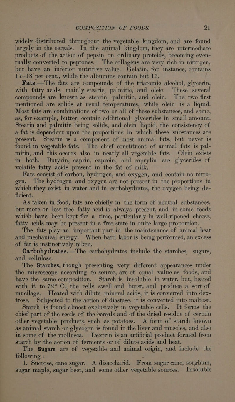 widely distributed throughout the vegetable kingdom, and are found largely in the cereals. In the animal kingdom, they are intermediate products of the action of pepsin on ordinary proteids, becoming even- tually converted to peptones. The collagens are very rich in nitrogen, but have an inferior nutritive value. Gelatin, for instance, contains 17-18 per cent., while the albumins contain but 16. Fats.—The fats are compounds of the triatomic alcohol, glycerin, with fatty acids, mainly stearic, palmitic, and oleic. These several compounds are known as stearin, palmitin, and olein. The two first mentioned are solids at usual temperatures, while olein is a liquid. Most fats are combinations of two or all of these substances, and some, as, for example, butter, contain additional glycerides in small amount. Stearin and palmitin being solids, and olein liquid, the consistency of a fat is dependent upon the proportions in which these substances are present. Stearin is a component of most animal fats, but never is found in vegetable fats. The chief constituent of animal fats is pal- mitin, and this occurs also in nearly all vegetable fats. Olein exists in both. Butyrin, caprin, caproin, and caprylin are glycerides of volatile fatty acids present in the fat of milk. Fats consist of carbon, hydrogen, and oxygen, and contain no nitro- gen. The hydrogen and oxygen are not present in the proportions in which they exist in water and in carbohydrates, the oxygen being de- ficient. + 3 As taken in food, fats are chiefly in the form of neutral substances, but more or less free fatty acid is always present, and in some foods which have been kept for a time, particularly in well-ripened cheese, fatty acids may be present in a free state in quite large proportion. The fats play an important part in the maintenance of animal heat and mechanical energy. When hard labor is being performed, an excess of fat is instinctively taken. Carbohydrates.—The carbohydrates include the starches, sugars, and cellulose. The Starches, though presenting very different appearances under the microscope according to source, are of equal value as foods, and have the same composition. Starch is insoluble in water, but, heated with it to 72° C., the cells swell and burst, and produce a sort of mucilage. Heated with dilute mineral acids, it is converted into dex- trose. Subjected to the action of diastase, it is converted into maltose. Starch is found almost exclusively in vegetable cells. It forms the chief part of the seeds of the cereals and of the dried residue of certain other vegetable products, such as potatoes. A form of starch known as animal starch or glycogen is found in the liver and muscles, and also in some of the mollusca. Dextrin is an artificial product formed from starch by the action of ferments or of dilute acids and heat. The Sugars are of vegetable and animal origin, and include the following : 1. Sucrose, cane sugar. <A disaccharid. From sugar cane, sorghum, sugar maple, sugar beet, and some other vegetable sources. Insoluble